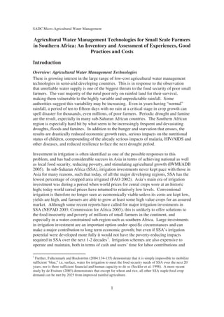 SADC Micro-Agricultural Water Management


Agricultural Water Management Technologies for Small Scale Farmers
in Southern Africa: An Inventory and Assessment of Experiences, Good
                         Practices and Costs

Introduction
Overview: Agricultural Water Management Technologies
There is growing interest in the large range of low-cost agricultural water management
technologies in semi-arid developing countries. This is in response to the observation
that unreliable water supply is one of the biggest threats to the food security of poor small
farmers. The vast majority of the rural poor rely on rainfed land for their survival,
making them vulnerable to the highly variable and unpredictable rainfall. Some
authorities suggest this variability may be increasing. Even in years having “normal”
rainfall, a period of ten to fifteen days with no rain at a critical stage in crop growth can
spell disaster for thousands, even millions, of poor farmers. Periodic drought and famine
are the result, especially in many sub-Saharan African countries. The Southern African
region is especially hard hit by what seem to be increasingly frequent and devastating
droughts, floods and famines. In addition to the hunger and starvation that ensues, the
results are drastically reduced economic growth rates, serious impacts on the nutritional
status of children, compounding of the already serious impacts of malaria, HIV/AIDS and
other diseases, and reduced resilience to face the next drought period.

Investment in irrigation is often identified as one of the possible responses to this
problem, and has had considerable success in Asia in terms of achieving national as well
as local food security, reducing poverty, and stimulating agricultural growth (IWMI/ADB
2005). In sub-Saharan Africa (SSA), irrigation investments never kept pace with those in
Asia for many reasons, such that today, of all the major developing regions, SSA has the
lowest percentage of cropped area irrigated (FAO 2002). Asia’s main era of irrigation
investment was during a period when world prices for cereal crops were at an historic
high; today world cereal prices have returned to relatively low levels. Conventional
irrigation is therefore no longer seen as economically viable unless its costs are kept low,
yields are high, and farmers are able to grow at least some high value crops for an assured
market. Although some recent reports have called for major irrigation investments in
SSA (NEPAD 2003; Commission for Africa 2005), this is unlikely to offer solutions to
the food insecurity and poverty of millions of small farmers in the continent, and
especially in a water-constrained sub-region such as southern Africa. Large investments
in irrigation investment are an important option under specific circumstances and can
make a major contribution to long term economic growth; but even if SSA’s irrigation
potential were developed more fully it would not have the poverty-reducing impacts
required in SSA over the next 1-2 decades1. Irrigation schemes are also expensive to
operate and maintain, both in terms of cash and users’ time for labor contributions and

1
  Further, Falkenmark and Rockström (2004:134-135) demonstrate that it is simply impossible to mobilize
sufficient “blue,” i.e, surface, water for irrigation to meet the food security needs of SSA over the next 20
years; nor is there sufficient financial and human capacity to do so (Seckler et al. 1998). A more recent
study by de Fraiture (2005) demonstrates that except for wheat and rice, all other SSA staple food crop
demand can be met by 2025 from improved rainfed agriculture.


                                                      1
 