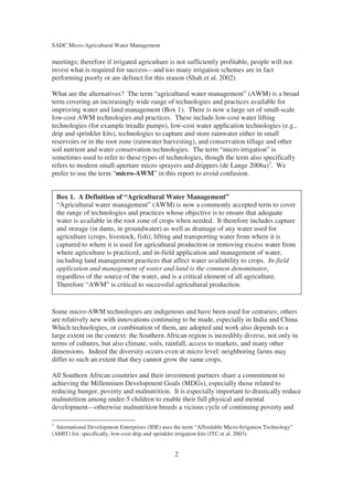 SADC Micro-Agricultural Water Management

meetings; therefore if irrigated agriculture is not sufficiently profitable, people will not
invest what is required for success—and too many irrigation schemes are in fact
performing poorly or are defunct for this reason (Shah et al. 2002).

What are the alternatives? The term “agricultural water management” (AWM) is a broad
term covering an increasingly wide range of technologies and practices available for
improving water and land management (Box 1). There is now a large set of small-scale
low-cost AWM technologies and practices. These include low-cost water lifting
technologies (for example treadle pumps), low-cost water application technologies (e.g.,
drip and sprinkler kits), technologies to capture and store rainwater either in small
reservoirs or in the root zone (rainwater harvesting), and conservation tillage and other
soil nutrient and water conservation technologies. The term “micro irrigation” is
sometimes used to refer to these types of technologies, though the term also specifically
refers to modern small-aperture micro sprayers and drippers (de Lange 2006a)2. We
prefer to use the term “micro-AWM” in this report to avoid confusion.


    Box 1. A Definition of “Agricultural Water Management”
    “Agricultural water management” (AWM) is now a commonly accepted term to cover
    the range of technologies and practices whose objective is to ensure that adequate
    water is available in the root zone of crops when needed. It therefore includes capture
    and storage (in dams, in groundwater) as well as drainage of any water used for
    agriculture (crops, livestock, fish); lifting and transporting water from where it is
    captured to where it is used for agricultural production or removing excess water from
    where agriculture is practiced; and in-field application and management of water,
    including land management practices that affect water availability to crops. In-field
    application and management of water and land is the common denominator,
    regardless of the source of the water, and is a critical element of all agriculture.
    Therefore “AWM” is critical to successful agricultural production.


Some micro-AWM technologies are indigenous and have been used for centuries; others
are relatively new with innovations continuing to be made, especially in India and China.
Which technologies, or combination of them, are adopted and work also depends to a
large extent on the context: the Southern African region is incredibly diverse, not only in
terms of cultures, but also climate, soils, rainfall, access to markets, and many other
dimensions. Indeed the diversity occurs even at micro level: neighboring farms may
differ to such an extent that they cannot grow the same crops.

All Southern African countries and their investment partners share a commitment to
achieving the Millennium Development Goals (MDGs), especially those related to
reducing hunger, poverty and malnutrition. It is especially important to drastically reduce
malnutrition among under-5 children to enable their full physical and mental
development—otherwise malnutrition breeds a vicious cycle of continuing poverty and

2
  International Development Enterprises (IDE) uses the term “Affordable Micro-Irrigation Technology”
(AMIT) for, specifically, low-cost drip and sprinkler irrigation kits (ITC et al. 2003).


                                                  2
 