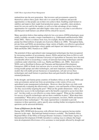 SADC Micro-Agricultural Water Management

malnutrition into the next generation. But investors and governments cannot by
themselves achieve these goals: their role is to create the conditions and provide
opportunities so that people can on their own achieve them. Enabling small farmers to
stabilize and improve their staple food production (grains, vegetables, dairy products,
meat) for own use and for the market, as well as to take advantage of new market
opportunities for vegetables and other higher value crops in a way that is cost-effective
and that poor small farmers can afford will be critical for success.

Many specialists believe that making relatively low-cost micro-AWM technologies more
widely available can make a major contribution (e.g., Falkenmark and Rockström 2004;
Polak 2005). There is evidence from Asia, for example, that the introduction of treadle
pumps has lifted millions of people out of poverty (Shah et al. 2000). Throughout India,
private firms and NGOs are promoting a large variety of highly cost effective agricultural
water management technologies whose uptake and impacts are indeed impressive (e.g.,
Shah and Keller 2002; Namara et al. 2005).

The potential of these agricultural water management technologies has been recognized
by increasing numbers of governments, donors, NGOs and private firms in SSA as well.
Researchers, for example at Sokoine University of Agriculture in Tanzania, have devoted
considerable effort to researching a variety of rainwater harvesting technologies and the
conditions under which they work (e.g., Hatibu and Mahoo, eds. 2000). Innovative
NGOs such as KickStart in Kenya and Tanzania and International Development
Enterprises (IDE) in South Asia and now also in several African countries have been
testing treadle pumps and other technologies, and more important, working out business
models that will enable private businesses to manufacture, sell and service these
technologies and small farmers to purchase them and gain benefits through market-
oriented production.

In the drought- and famine-prone countries of Southern Africa as well, many NGOs and
some governments and private firms are promoting a wide variety of low-cost
agricultural water management technologies. However, there has been very little work
systematically evaluating the effectiveness, impacts, costs and benefits of these programs.
Are they successfully targeting the poor? What are the gender dimensions—that is, do
women have access to the technologies and to the benefits expected to accrue from their
use? Are they really as cost effective as some claims suggest? What are the conditions
for success of specific technologies and are these conditions in place? What about their
sustainability? What advice can be given to governments, investors, NGOs and farmers
interested in these technologies? The study reported here is intended to provide
responses to these questions, and to specify areas needing further investigation before the
questions can be answered definitely.

Terms of Reference for the Study
During 2005, IWMI held discussions with officials from two agencies having similar
interests in this topic. But both had limited resources available. The Southern Africa
Regional Office of the Office of Foreign Disaster Assistance, United States Agency for
International Development (USAID, hereafter) is seeking ways to enhance the longer
term developmental effectiveness of its assistance to rural people affected by drought and


                                             3
 