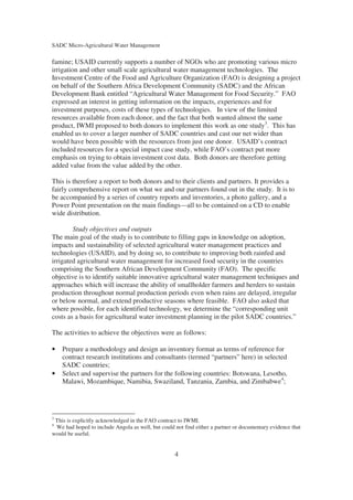 SADC Micro-Agricultural Water Management

famine; USAID currently supports a number of NGOs who are promoting various micro
irrigation and other small scale agricultural water management technologies. The
Investment Centre of the Food and Agriculture Organization (FAO) is designing a project
on behalf of the Southern Africa Development Community (SADC) and the African
Development Bank entitled “Agricultural Water Management for Food Security.” FAO
expressed an interest in getting information on the impacts, experiences and for
investment purposes, costs of these types of technologies. In view of the limited
resources available from each donor, and the fact that both wanted almost the same
product, IWMI proposed to both donors to implement this work as one study3. This has
enabled us to cover a larger number of SADC countries and cast our net wider than
would have been possible with the resources from just one donor. USAID’s contract
included resources for a special impact case study, while FAO’s contract put more
emphasis on trying to obtain investment cost data. Both donors are therefore getting
added value from the value added by the other.

This is therefore a report to both donors and to their clients and partners. It provides a
fairly comprehensive report on what we and our partners found out in the study. It is to
be accompanied by a series of country reports and inventories, a photo gallery, and a
Power Point presentation on the main findings—all to be contained on a CD to enable
wide distribution.

        Study objectives and outputs
The main goal of the study is to contribute to filling gaps in knowledge on adoption,
impacts and sustainability of selected agricultural water management practices and
technologies (USAID), and by doing so, to contribute to improving both rainfed and
irrigated agricultural water management for increased food security in the countries
comprising the Southern African Development Community (FAO). The specific
objective is to identify suitable innovative agricultural water management techniques and
approaches which will increase the ability of smallholder farmers and herders to sustain
production throughout normal production periods even when rains are delayed, irregular
or below normal, and extend productive seasons where feasible. FAO also asked that
where possible, for each identified technology, we determine the “corresponding unit
costs as a basis for agricultural water investment planning in the pilot SADC countries.”

The activities to achieve the objectives were as follows:

•   Prepare a methodology and design an inventory format as terms of reference for
    contract research institutions and consultants (termed “partners” here) in selected
    SADC countries;
•   Select and supervise the partners for the following countries: Botswana, Lesotho,
    Malawi, Mozambique, Namibia, Swaziland, Tanzania, Zambia, and Zimbabwe4;




3
 This is explicitly acknowledged in the FAO contract to IWMI.
4
 We had hoped to include Angola as well, but could not find either a partner or documentary evidence that
would be useful.


                                                   4
 