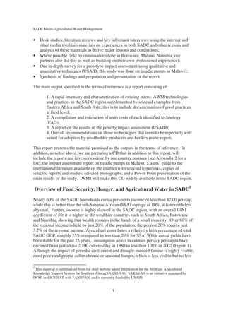 SADC Micro-Agricultural Water Management


•     Desk studies, literature reviews and key informant interviews using the internet and
      other media to obtain materials on experiences in both SADC and other regions and
      analysis of these materials to derive major lessons and conclusions;
•     Where possible field reconnaissance (done in Botswana, Malawi, Namibia; our
      partners also did this as well as building on their own professional experience);
•     One in-depth survey for a prototype impact assessment using qualitative and
      quantitative techniques (USAID; this study was done on treadle pumps in Malawi);
•     Synthesis of findings and preparation and presentation of the report.

The main output specified in the terms of reference is a report consisting of:

         1. A rapid inventory and characterization of existing micro- AWM technologies
         and practices in the SADC region supplemented by selected examples from
         Eastern Africa and South Asia; this is to include documentation of good practices
         at field level;
         2. A compilation and estimation of units costs of each identified technology
         (FAO);
         3. A report on the results of the poverty impact assessment (USAID);
         4. Overall recommendations on those technologies that seem to be especially well
         suited for adoption by smallholder producers and herders in the region.

This report presents the material promised as the outputs in the terms of reference. In
addition, as noted above, we are preparing a CD that in addition to this report, will
include the reports and inventories done by our country partners (see Appendix 2 for a
list); the impact assessment report on treadle pumps in Malawi; a users’ guide to the
international literature available on the internet with selected hyperlinks; copies of
selected reports and studies; selected photographs; and a Power Point presentation of the
main results of the study. IWMI will make this CD widely available in the SADC region.

    Overview of Food Security, Hunger, and Agricultural Water in SADC5
Nearly 60% of the SADC households earn a per capita income of less than $2.00 per day;
while this is better than the sub-Saharan African (SSA) average of 80%, it is nevertheless
abysmal. Further, income is highly skewed in the SADC region, with an overall GINI
coefficient of 50; it is higher in the wealthier countries such as South Africa, Botswana
and Namibia, showing that wealth remains in the hands of a small minority. Over 60% of
the regional income is held by just 20% of the population; the poorest 20% receive just
3.7% of the regional income. Agriculture contributes a relatively high percentage of total
SADC GDP, roughly 25% compared to less than 20% for SSA. While cereal yields have
been stable for the past 25 years, consumption levels in calories per day per capita have
declined from just above 2,100 calories/day in 1980 to less than 1,800 in 2002 (Figure 1).
Although the impact of periodic civil unrest and drought-induced famine is highly visible,
most poor rural people suffer chronic or seasonal hunger, which is less visible but no less

5
 This material is summarized from the draft website under preparation for the Strategic Agricultural
Knowledge Support System for Southern Africa (SAKSS-SA). SAKSS-SA is an initiative managed by
IWMI and ICRISAT with FANRPAN, and is currently funded by USAID.


                                                   5
 