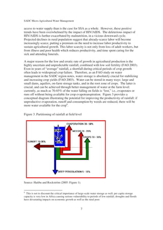 SADC Micro-Agricultural Water Management

access to water supply than is the case for SSA as a whole. However, these positive
trends have been overwhelmed by the impact of HIV/AIDS. The deleterious impact of
HIV/AIDS is further exacerbated by malnutrition, in a vicious downward cycle.
Projected declines in rural population suggest that already-scarce labor will become
increasingly scarce, putting a premium on the need to increase labor productivity to
sustain agricultural growth. This labor scarcity is not only from loss of adult workers, but
from illness and poor health which reduces productivity, and time spent caring for the
sick and attending funerals.

A major reason for the low and erratic rate of growth in agricultural production is the
highly uncertain and unpredictable rainfall, combined with low soil fertility (FAO 2003).
Even in years of “average” rainfall, a shortfall during critical periods of crop growth
often leads to widespread crop failure. Therefore, as an FAO study on water
management in the SADC region notes, water storage is absolutely crucial for stabilizing
and increasing crop yields (FAO 2003). Water can be stored in many ways: large and
small dams, aquifers, on-farm storage tanks, and in the root zone of crops. The latter is
crucial, and can be achieved through better management of water at the farm level:
currently, as much as 70-85% of the water falling on fields is “lost,” i.e., evaporates or
runs off without being available for crop evapotranspiration. Figure 3 provides a
conceptual diagram illustrating the potential for improving the productivity of rainfall: if
unproductive evaporation, runoff and consumption by weeds are reduced, there will be
more water available for the crop6.

Figure 3. Partitioning of rainfall at field level




Source: Hatibu and Rockström (2005: Figure 1).


6
  This is not to discount the critical importance of large-scale water storage as well; per capita storage
capacity is very low in Africa causing serious vulnerability to periods of low rainfall; droughts and floods
have devastating impacts on economic growth as well as the rural poor.


                                                      7
 
