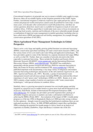 SADC Micro-Agricultural Water Management

Conventional irrigation is in principle one way to ensure a reliable water supply to crops.
However, there are no reliable figures on the irrigation potential of the SADC region.
Further, conventional irrigation is relatively expensive (per capita and per ha), and at
current and projected world cereal prices cannot easily be justified for such crops; it takes
many years, even decades after construction to reach full productivity; and there are
serious questions about how much water is available for irrigation in much of semi-arid
southern Africa. FAO has argued that it would make more sense to focus investments on
improving food security, nutrition and livelihoods of the most vulnerable people through
a combination of improved water management in rainfed agriculture (including what we
have called micro-AWM) and improved soil fertility management, for example through
conservation agriculture (FAO 2003).

Micro-Agricultural Water Management Technologies in Global
Perspective
There is now a very large and rapidly growing global literature on rainwater harvesting
(RWH), conservation agriculture including soil water conservation measures (SWC), and
the various forms of low-cost small-scale water lifting and application technologies. We
have provided a guide to some of this literature in a separate document (de Lange 2006a)
as well as in the CD. Further, there are a number of networks devoted to this field,
especially to rainwater harvesting. These include the Southern and Eastern Africa
Rainwater Network (SEARNET, www.searnet.org) and the International Rainwater
Harvesting Alliance (IRHA, www.irha-h2o.org). SEARNET has established a
partnership with the premier research and advocacy NGO for rainwater harvesting in
India, the Centre for Science and Environment (CSE, www.cseindia.org). CSE has
published important work documenting a very large variety of indigenous and modern
rainwater harvesting technologies and practices in the sub-continent (Agarwal et al., eds.
2001; Agarwal and Narain, eds. 1997). Recently, a group of international water
management research and advocacy groups (including IWMI) also endorsed the critical
importance of such “green water” technologies (SIWI et al. 2005). Beukes et al. (eds.
2003) contains a large number of articles on experiences with “water conservation
technologies,” with special reference to southern Africa.

Similarly, there is a growing movement to promote low-cost treadle pumps and drip
irrigation as a practical way to enable farmers to grow more food and lift themselves out
of poverty: Paul Polak, founder of International Development Enterprises (IDE,
www.ideorg.org), for example, has provided a powerful argument that a package of
affordable irrigation and access to markets can make a substantial contribution to
achieving the MDGs (Polak 2005)7. An evaluation of the impact of IDE’s treadle pump
program as of the late 1990s in Bangladesh (Shah et al. 2000) provides strong evidence
for this optimism – though it must be noted that the hydrological conditions there are not
replicated anywhere in Africa. In 2000, IPTRID published a report (Kay and Brabben
2000) evaluating the potential for treadle pumps in Africa, based on an analysis of
experience in Zambia, Zimbabwe, Niger and Kenya; it remains one of the few


7
    See IDE’s website (www.ideorg.org) for various reports on cases in Asia, Africa and Latin America.


                                                     8
 