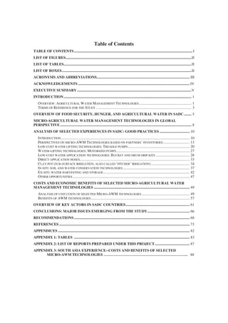 Table of Contents
TABLE OF CONTENTS .............................................................................................................................. I
LIST OF FIGURES......................................................................................................................................II
LIST OF TABLES........................................................................................................................................II
LIST OF BOXES..........................................................................................................................................II
ACRONYMS AND ABBREVIATIONS................................................................................................... III
ACKNOWLEDGEMENTS ....................................................................................................................... IV
EXECUTIVE SUMMARY ..........................................................................................................................V
INTRODUCTION ........................................................................................................................................ 1
    OVERVIEW: AGRICULTURAL WATER MANAGEMENT TECHNOLOGIES ........................................................ 1
    TERMS OF REFERENCE FOR THE STUDY ...................................................................................................... 3
OVERVIEW OF FOOD SECURITY, HUNGER, AND AGRICULTURAL WATER IN SADC ........ 5
MICRO-AGRICULTURAL WATER MANAGEMENT TECHNOLOGIES IN GLOBAL
PERSPECTIVE ............................................................................................................................................ 8
ANALYSIS OF SELECTED EXPERIENCES IN SADC: GOOD PRACTICES ................................ 10
    INTRODUCTION ......................................................................................................................................... 10
    PERSPECTIVES ON MICRO-AWM TECHNOLOGIES BASED ON PARTNERS’ INVENTORIES ............................ 13
    LOW-COST WATER LIFTING TECHNOLOGIES: TREADLE PUMPS .................................................................. 20
    WATER-LIFTING TECHNOLOGIES: MOTORIZED PUMPS .............................................................................. 27
    LOW-COST WATER APPLICATION TECHNOLOGIES: BUCKET AND DRUM DRIP KITS .................................... 28
    DIRECT APPLICATION HOSES..................................................................................................................... 33
    CLAY POT (SUB-SURFACE IRRIGATION, ALSO CALLED ‘PITCHER’ IRRIGATION) ......................................... 34
    IN-SITU SOIL AND WATER CONSERVATION TECHNOLOGIES ....................................................................... 37
    EX-SITU WATER HARVESTING AND STORAGE ............................................................................................ 42
    OTHER OPPORTUNITIES............................................................................................................................. 47
COSTS AND ECONOMIC BENEFITS OF SELECTED MICRO-AGRICULTURAL WATER
MANAGEMENT TECHNOLOGIES ...................................................................................................... 49
    ANALYSIS OF UNIT COSTS OF SELECTED MICRO-AWM TECHNOLOGIES ................................................... 49
    BENEFITS OF AWM TECHNOLOGIES ......................................................................................................... 57
OVERVIEW OF KEY ACTORS IN SADC COUNTRIES.................................................................... 61
CONCLUSIONS: MAJOR ISSUES EMERGING FROM THE STUDY............................................. 66
RECOMMENDATIONS ........................................................................................................................... 68
REFERENCES ........................................................................................................................................... 73
APPENDICES ............................................................................................................................................ 82
APPENDIX 1: TABLES ........................................................................................................................... 83
APPENDIX 2: LIST OF REPORTS PREPARED UNDER THIS PROJECT ..................................... 87
APPENDIX 3: SOUTH ASIA EXPERIENCE--COSTS AND BENEFITS OF SELECTED
     MICRO-AWM TECHNOLOGIES ………………………………………………………….. 88
 