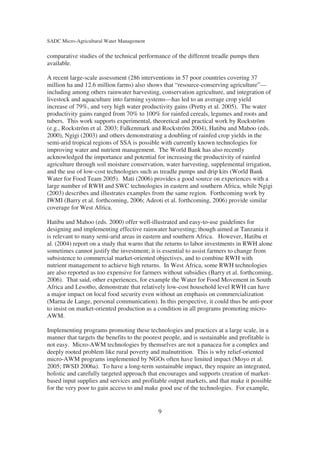 SADC Micro-Agricultural Water Management

comparative studies of the technical performance of the different treadle pumps then
available.

A recent large-scale assessment (286 interventions in 57 poor countries covering 37
million ha and 12.6 million farms) also shows that “resource-conserving agriculture”—
including among others rainwater harvesting, conservation agriculture, and integration of
livestock and aquaculture into farming systems—has led to an average crop yield
increase of 79%, and very high water productivity gains (Pretty et al. 2005). The water
productivity gains ranged from 70% to 100% for rainfed cereals, legumes and roots and
tubers. This work supports experimental, theoretical and practical work by Rockström
(e.g., Rockström et al. 2003; Falkenmark and Rockström 2004), Hatibu and Mahoo (eds.
2000), Ngigi (2003) and others demonstrating a doubling of rainfed crop yields in the
semi-arid tropical regions of SSA is possible with currently known technologies for
improving water and nutrient management. The World Bank has also recently
acknowledged the importance and potential for increasing the productivity of rainfed
agriculture through soil moisture conservation, water harvesting, supplemental irrigation,
and the use of low-cost technologies such as treadle pumps and drip kits (World Bank
Water for Food Team 2005). Mati (2006) provides a good source on experiences with a
large number of RWH and SWC technologies in eastern and southern Africa, while Ngigi
(2003) describes and illustrates examples from the same region. Forthcoming work by
IWMI (Barry et al. forthcoming, 2006; Adeoti et al. forthcoming, 2006) provide similar
coverage for West Africa.

Hatibu and Mahoo (eds. 2000) offer well-illustrated and easy-to-use guidelines for
designing and implementing effective rainwater harvesting; though aimed at Tanzania it
is relevant to many semi-arid areas in eastern and southern Africa. However, Hatibu et
al. (2004) report on a study that warns that the returns to labor investments in RWH alone
sometimes cannot justify the investment; it is essential to assist farmers to change from
subsistence to commercial market-oriented objectives, and to combine RWH with
nutrient management to achieve high returns. In West Africa, some RWH technologies
are also reported as too expensive for farmers without subsidies (Barry et al. forthcoming,
2006). That said, other experiences, for example the Water for Food Movement in South
Africa and Lesotho, demonstrate that relatively low-cost household level RWH can have
a major impact on local food security even without an emphasis on commercialization
(Marna de Lange, personal communication). In this perspective, it could thus be anti-poor
to insist on market-oriented production as a condition in all programs promoting micro-
AWM.

Implementing programs promoting these technologies and practices at a large scale, in a
manner that targets the benefits to the poorest people, and is sustainable and profitable is
not easy. Micro-AWM technologies by themselves are not a panacea for a complex and
deeply rooted problem like rural poverty and malnutrition. This is why relief-oriented
micro-AWM programs implemented by NGOs often have limited impact (Moyo et al.
2005; IWSD 2006a). To have a long-term sustainable impact, they require an integrated,
holistic and carefully targeted approach that encourages and supports creation of market-
based input supplies and services and profitable output markets, and that make it possible
for the very poor to gain access to and make good use of the technologies. For example,


                                             9
 