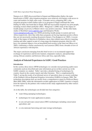 SADC Micro-Agricultural Water Management

Namara et al. (2005) discovered that in Gujarat and Maharashtra (India), the main
beneficiaries of IDE’s drip irrigation programs were relatively rich farmers with access to
water and markets for high value crops. A broader survey comparing IDE’s drip
irrigation program in three Indian states to its program in Nepal confirmed the same
finding for India, but found that in Nepal, IDE had successfully targeted very poor people,
including women (Shah and Keller 2002). Mangisoni’s (2006) study of the impact of
treadle pumps on poverty in Malawi shows very positive outcomes. On the other hand,
studies of KickStart (www.approtec.org) and Enterprise Works
(www.enterpriseworks.org), two NGOs promoting treadle pumps in eastern and west
Africa respectively, show that while these programs are having important positive effects
they are not necessarily reaching the poorest farmers (Van Koppen et al. 2005). A recent
study of the impact of drip kits in Zimbabwe shows that without more effective targeting,
training and other support as part of a long-range development program, drip kits will
have very minimal impacts even on household food security in the short run (Moyo et al.
2005), confirming a similar conclusion by van Leeuwen (2002) from a broader review of
African experiences with drip kits.

The major conclusion emerging from this brief review is to recommend support for
exchange of experiences and lessons learned, comparative analysis, and partnerships
among African countries and between Africa and Asia, especially India.

Analysis of Selected Experiences in SADC: Good Practices
Introduction
In this section, those micro-AWM technologies we consider most promising and/or most
commonly used are described and some information given on their current use in the
SADC countries we studied. Table 1 provides a detailed listing of technologies by
country, based on the country reports and other literature. This is complemented by
Table 2, giving the results of an informal survey of specialists done at a recent workshop
of the Southern African Regional Irrigation Association (SARIA) in January 2006. The
technology descriptions here are mostly from a comprehensive report by Professor Bancy
Mati (Mati 2006), while the information on their application in SADC countries is largely
from the reports by the partners who worked on this study supplemented by other sources
in some cases.

As in the table, the technologies are divided into four categories:

   •   water lifting (pumping) technologies;

   •   technologies for water application to plants;

   •   in-situ soil and water conservation (SWC) technologies including conservation
       agriculture; and

   •   ex-situ rainwater harvesting and water storage technologies.




                                             10
 