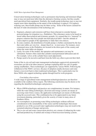SADC Micro-Agricultural Water Management

Conservation farming technologies such as permanent strip farming and minimum tillage
may or may not need more labor than the alternative farming systems, but they usually
need specialized farm equipment. Similarly, the treadle pump technology may or may not
require more labor depending on the nature of the technology it replaces. If it replaces
watering cans, then treadle pumps may be labor saving. Some of the factors claimed for
the lack of wider dissemination of the technology are:

1. Engineers, planners and extension staff have been reluctant to consider human-
   powered pumps for irrigation (e.g., Zimbabwe). This reluctance seems to be based on
   moral rather than technical and economic grounds. It is argued that it is “immoral” to
   propose solutions that force people into hard physical labor—but this attitude of
   course deprives people of the opportunity to make their own choices.
2. In some countries, the distribution of treadle pumps is further constrained by the fact
   that water tables are very low – deeper than 6 m – in most areas. For instance, most
   communal areas in the Zimbabwe are located in the driest parts of the country and
   where the water tables are deepest.
3. Lastly, for some of the models, the operation and maintenance cost may be
   substantial. Farmers often claim that cylinders need permanent lubrication and oil.
   For example, valves at the cylinder bases need adjustments.
4. Pumps need to be moved to and back from the field very often to prevent their theft.

Some of the in-situ soil and water management technologies aggressively promoted by
researchers are felt to be labor intensive, perhaps explaining their low rate of uptake
among smallholders. These technologies are supported by various NGOs. Following the
withdrawal of the NGO’s services, the pace of adoption usually decreases and some
farmers even revert back to their traditional technologies. This is particularly true for
those NGOs who support technology uptake through food for work programs.

       Concluding observations
A wide range of agricultural water management technologies/practices are therefore
available in the southern Africa region. The following conclusions may be drawn so far
regarding the identified technologies and practices:

•   Micro-AWM technologies and practices are complementary in nature. For instance,
    while the water lifting technologies, diversion and storage systems are means of
    accessing water from a source, the application technologies are means of efficiently
    using the accessed water. This combination has to be appreciated in any future
    investment planning, particularly given the scarcity of water in many areas of
    Southern Africa.
•   An overemphasis on promoting water lifting technologies without sufficient
    consideration to the sustainability of the source and the technologies that ensure
    productive use of the accessed water (application technologies) may not result in the
    sustained reduction of hunger and poverty.
•   The in-situ soil and water conservation practices are a means of enhancing the water
    and land productivity of rainfed and swamp or flood recession farming systems.




                                            19
 