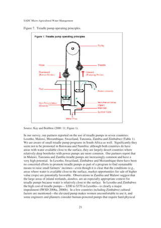 SADC Micro-Agricultural Water Management

Figure 7. Treadle pump operating principles.




Source: Kay and Brabben (2000: 11; Figure 1).

In our survey, our partners reported on the use of treadle pumps in seven countries:
Lesotho, Malawi, Mozambique, Swaziland, Tanzania, Zambia and Zimbabwe (Table 1).
We are aware of small treadle pump programs in South Africa as well. Significantly they
seem not to be promoted in Botswana and Namibia: although both countries do have
areas with water available close to the surface, they are largely desert countries where
relatively deep boreholes with power pumps are more common. Our partners report that
in Malawi, Tanzania and Zambia treadle pumps are increasingly common and have a
very high potential. In Lesotho, Swaziland, Zimbabwe and Mozambique there have been
no concerted efforts to promote treadle pumps as part of a program to find sustainable
means to raise small farmers’ incomes—even though it is clear that the conditions (e.g.,
areas where water is available close to the surface, market opportunities for sale of higher
value crops) are potentially favorable. Observations in Zambia and Malawi suggest that
the large areas of inland wetlands, dambos, are an especially appropriate context for
treadle pumps because water is relatively close to the surface. In Lesotho and Zimbabwe
the high cost of treadle pumps— $200 to $370 in Lesotho—is clearly a major
impediment (IWSD 2006a, 2006b). In a few countries including Zimbabwe cultural
factors are mentioned—the elevated pump makes women uncomfortable to use it, and
some engineers and planners consider human-powered pumps that require hard physical


                                                21
 