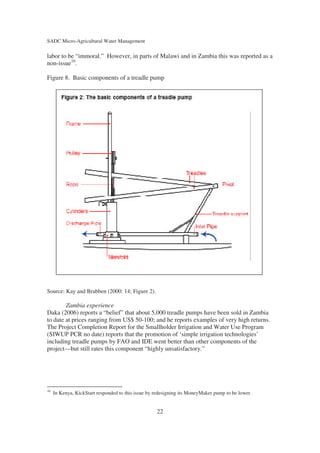 SADC Micro-Agricultural Water Management

labor to be “immoral.” However, in parts of Malawi and in Zambia this was reported as a
non-issue10.

Figure 8. Basic components of a treadle pump




Source: Kay and Brabben (2000: 14; Figure 2).

        Zambia experience
Daka (2006) reports a “belief” that about 5,000 treadle pumps have been sold in Zambia
to date at prices ranging from US$ 50-100; and he reports examples of very high returns.
The Project Completion Report for the Smallholder Irrigation and Water Use Program
(SIWUP PCR no date) reports that the promotion of ‘simple irrigation technologies’
including treadle pumps by FAO and IDE went better than other components of the
project—but still rates this component “highly unsatisfactory.”




10
     In Kenya, KickStart responded to this issue by redesigning its MoneyMaker pump to be lower.


                                                    22
 