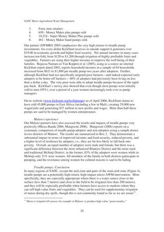 SADC Micro-Agricultural Water Management

       3.       Forty nine retailers
       4.       650 - Money Maker plus pumps sold
       5.       10,216 - Super Money Maker Plus pumps sold
       6.       461 - Money Maker hand pumps sold.
Our partner (SWMRG 2005) emphasizes the very high returns to treadle pump
investments: for every dollar KickStart receives in outside support it generates over
$19.00 in economic growth and higher food security. Net annual incomes in many cases
increase ten-fold, from $120 to $1,200 through irrigation of highly profitable fruits and
vegetables. Farmers are using their higher incomes to improve the well-being of their
families. Regassa Namara in Van Koppen et al. (2005), using as a source an internal
KickStart report dated 2003, reports household incomes in a sample of 64 households
increased from $621 to $1,800 per treadle pump two years after adoption. Further,
although KickStart had not specifically targeted poor farmers—and indeed expected early
adopters to be better-off farmers— 80% of adopters had previously been living on less
than a dollar a day. The very poor were able to adopt treadle pumps because of the rapid
pay-back. KickStart’s survey also showed that even though most pumps were initially
sold to men (95%), over a period of a year women increasingly took over as pump
managers.

On its website (www.kickstart.org/tech/pumps) as of April 2006, KickStart claims to
have sold 45,000 pumps in East Africa (including a few in Mali), creating 29,000 new
waged jobs and generating $37 million in new profits and wages. More than half these
pumps are said to be managed by women entrepreneurs.

        Malawi experience
Our Malawi partners have also assessed the results and impacts of treadle pumps very
positively (Mloza-Banda 2006; Mangisoni 2006). Mangisoni (2006) reports on a
systematic comparison of treadle pump adopters and non-adopters using a sample drawn
in two districts of Malawi. The results are summarized in Box 2. They demonstrate a
substantial impact in terms of improved incomes and food security, reduced poverty, and
a higher level of resilience by adopters, i.e., they are far less likely to fall back into
poverty. Overall, an equal number of adopters were male and female, but there was a
significant difference between the more urbanized Blantyre District and the more rural
and traditional Mchinji District: in the former, 83% of the adopters were women while in
Mchinji only 21% were women. All members of the family in both districts participate in
pumping, and the resistance among women for cultural reasons is said to be fading.

        Treadle pumps: Conclusion
In many regions of SADC, except the arid zone and parts of the semi-arid zone (Figure 4),
treadle pumps are a potentially high-return, high-impact micro-AWM intervention. More
specifically, they are especially appropriate where there is a water source close to the
surface (less than 7 meters) and close to the field to be irrigated (less than 200 meters),
and they will be especially profitable when farmers have access to markets where they
can sell high-value fruits and vegetables. They can be used for supplementary irrigation
of maize during dry spells, though this is not commonly found as far as we are aware11.

11
     Maize is irrigated off-season, for example in Malawi, to produce high-value “green mealies.”


                                                      24
 