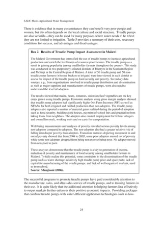 SADC Micro-Agricultural Water Management

There is evidence that in many circumstances they can benefit very poor people and
women, but this often depends on the local culture and social structure. Treadle pumps
are also versatile—they can be used for many purposes where water needs to be lifted;
they are not limited to irrigation. Table 5 provides a summary of their uses, necessary
conditions for success, and advantages and disadvantages.

     Box 2. Results of Treadle Pump Impact Assessment in Malawi

     The Malawi Government has intensified the use of treadle pumps to increase agricultural
     production and enrich the livelihoods of resource-poor farmers. The treadle pump as a
     result is gaining popularity among smallholder farmers throughout the country. This study
     was conducted in two purposively selected districts of Blantyre in the Southern Region
     and Mchinji in the Central Region of Malawi. A total of 50 treadle pump and 50 non-
     treadle pump farmers (who use buckets to irrigate) were interviewed in each district to
     assess the impact of the treadle pump on food security and poverty. Secondary data
     sources, e.g., from organizations involved in treadle pump distribution and dissemination
     as well as major suppliers and manufacturers of treadle pumps, were also used to
     understand the level of adoption.

     The results showed that maize, beans, tomatoes, onion and leaf vegetables are the key
     crops grown using treadle pumps. Economic analysis using gross margin analysis showed
     that treadle pump adopters had significantly higher Net Farm Incomes (NFI) as well as
     NFIs/ha for both irrigated and rainfed production than non-adopters. The treadle pump
     adopters also reported a number of material gains realized during the period of adoption
     such as food security, building good houses, payment of school fees and graduation from
     taking loans from neighbors. The adopters also created employment for fellow villagers
     and owned livestock, working tools and ox-carts for transportation.

     Well-being measurements and analyses of poverty revealed serious poverty levels among
     non-adopters compared to adopters. The non-adopters also had a greater relative risk of
     falling into deeper poverty than adopters. Transition matrices depicting movement in and
     out of poverty showed that from 2004 to 2005, some poor adopters moved out of poverty
     while some non-adopters dropped from being non-poor to being poor. No adopter moved
     from non-poor to poor.

     These analyses demonstrate that the treadle pump is a key to generation of income,
     reduction of poverty and maintenance of food security among smallholder farmers in
     Malawi. To fully realize this potential, some constraints to the dissemination of the treadle
     pump such as water shortage; relatively high treadle pump price and spare parts; lack of
     capital for manufacturing of the treadle pumps; and lack of well-organized markets, need
     to be resolved.
     Source: Mangisoni (2006).


The successful programs to promote treadle pumps have paid considerable attention to
the manufacture, sales, and after-sales service of treadle pumps, and to training farmers in
their use. It is quite likely that the additional attention to helping farmers link effectively
to output markets further enhances their positive economic impacts. Providing packages
that combine treadle pumps with water-efficient application technologies such as low-



                                                25
 