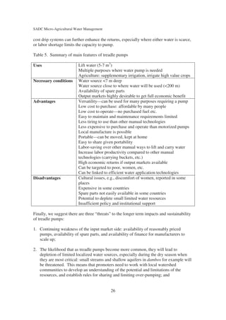 SADC Micro-Agricultural Water Management

cost drip systems can further enhance the returns, especially where either water is scarce,
or labor shortage limits the capacity to pump.

Table 5. Summary of main features of treadle pumps

Uses                      Lift water (5-7 m3)
                          Multiple purposes where water pump is needed
                          Agriculture: supplementary irrigation, irrigate high value crops
Necessary conditions      Water source <7 m deep
                          Water source close to where water will be used (<200 m)
                          Availability of spare parts
                          Output markets highly desirable to get full economic benefit
Advantages                Versatility—can be used for many purposes requiring a pump
                          Low cost to purchase: affordable by many people
                          Low cost to operate—no purchased fuel etc.
                          Easy to maintain and maintenance requirements limited
                          Less tiring to use than other manual technologies
                          Less expensive to purchase and operate than motorized pumps
                          Local manufacture is possible
                          Portable—can be moved, kept at home
                          Easy to share given portability
                          Labor-saving over other manual ways to lift and carry water
                          Increase labor productivity compared to other manual
                          technologies (carrying buckets, etc.)
                          High economic returns if output markets available
                          Can be targeted to poor, women, etc.
                          Can be linked to efficient water application technologies
Disadvantages             Cultural issues, e.g., discomfort of women, reported in some
                          places
                          Expensive in some countries
                          Spare parts not easily available in some countries
                          Potential to deplete small limited water resources
                          Insufficient policy and institutional support

Finally, we suggest there are three “threats” to the longer term impacts and sustainability
of treadle pumps:

1. Continuing weakness of the input market side: availability of reasonably priced
   pumps, availability of spare parts, and availability of finance for manufacturers to
   scale up;

2. The likelihood that as treadle pumps become more common, they will lead to
   depletion of limited localized water sources, especially during the dry season when
   they are most critical: small streams and shallow aquifers in dambos for example will
   be threatened. This means that promoters need to work with local watershed
   communities to develop an understanding of the potential and limitations of the
   resources, and establish rules for sharing and limiting over-pumping; and


                                            26
 