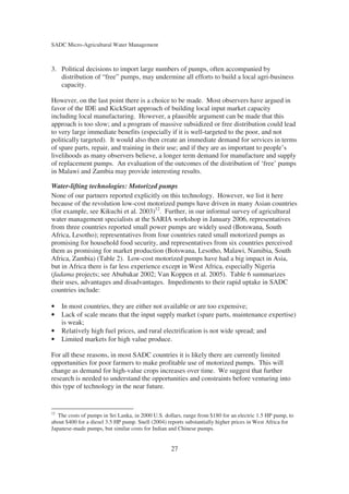 SADC Micro-Agricultural Water Management



3. Political decisions to import large numbers of pumps, often accompanied by
   distribution of “free” pumps, may undermine all efforts to build a local agri-business
   capacity.

However, on the last point there is a choice to be made. Most observers have argued in
favor of the IDE and KickStart approach of building local input market capacity
including local manufacturing. However, a plausible argument can be made that this
approach is too slow; and a program of massive subsidized or free distribution could lead
to very large immediate benefits (especially if it is well-targeted to the poor, and not
politically targeted). It would also then create an immediate demand for services in terms
of spare parts, repair, and training in their use; and if they are as important to people’s
livelihoods as many observers believe, a longer term demand for manufacture and supply
of replacement pumps. An evaluation of the outcomes of the distribution of ‘free’ pumps
in Malawi and Zambia may provide interesting results.

Water-lifting technologies: Motorized pumps
None of our partners reported explicitly on this technology. However, we list it here
because of the revolution low-cost motorized pumps have driven in many Asian countries
(for example, see Kikuchi et al. 2003)12. Further, in our informal survey of agricultural
water management specialists at the SARIA workshop in January 2006, representatives
from three countries reported small power pumps are widely used (Botswana, South
Africa, Lesotho); representatives from four countries rated small motorized pumps as
promising for household food security, and representatives from six countries perceived
them as promising for market production (Botswana, Lesotho, Malawi, Namibia, South
Africa, Zambia) (Table 2). Low-cost motorized pumps have had a big impact in Asia,
but in Africa there is far less experience except in West Africa, especially Nigeria
(fadama projects; see Abubakar 2002; Van Koppen et al. 2005). Table 6 summarizes
their uses, advantages and disadvantages. Impediments to their rapid uptake in SADC
countries include:

•    In most countries, they are either not available or are too expensive;
•    Lack of scale means that the input supply market (spare parts, maintenance expertise)
     is weak;
•    Relatively high fuel prices, and rural electrification is not wide spread; and
•    Limited markets for high value produce.

For all these reasons, in most SADC countries it is likely there are currently limited
opportunities for poor farmers to make profitable use of motorized pumps. This will
change as demand for high-value crops increases over time. We suggest that further
research is needed to understand the opportunities and constraints before venturing into
this type of technology in the near future.


12
   The costs of pumps in Sri Lanka, in 2000 U.S. dollars, range from $180 for an electric 1.5 HP pump, to
about $400 for a diesel 3.5 HP pump. Snell (2004) reports substantially higher prices in West Africa for
Japanese-made pumps, but similar costs for Indian and Chinese pumps.


                                                   27
 