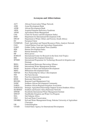 Acronyms and Abbreviations

ACT        African Conservation Tillage Network
ADB        Asian Development Bank
AfDB       African Development Bank
AIDS       Acquired Immune Deficiency Syndrome
AWM        Agricultural Water Management
CSE        Centre for Science and Development (India)
DfID       Department for International Development (UK)
DWAF       Department of Water Affairs and Forestry (South Africa)
EU         European Union
FANRPAN    Food, Agriculture and Natural Resources Policy Analysis Network
FAO        United Nations Food and Agriculture Organization
GART       Golden Valley Agricultural Trust (Zambia)
HDI        Human Development Index
HIV        Human Immunity Virus
HP         Horse power
ICRISAT    International Center for Research in the Semi-Arid Tropics
IDE        International Development Enterprises
IPTRID     International Programme for Technology Research in Irrigation and
           Drainage
IRHA       International Rainwater Harvesting Alliance
IWMI       International Water Management Institute
IWSD       Institute of Water and Sanitation Development
MDG        Millennium Development Goals
NEPAD      New Partnership for Africa’s Development
NFI        Net Farm Income
NGO        Non-Governmental Organization
RWH        Rainwater Harvesting
RELMA      Regional Land Management Unit
SADC       Southern African Development Community
SARIA      Southern African Regional Irrigation Association
SAKSS-SA   Strategic Agricultural Knowledge Support System-Southern Africa
SEARNET    Southern and Eastern Africa Rainwater Network
SIWMI      Stockholm International Water Management Institute
SIWUP      Smallholder Irrigation and Water Use Program
SSA        Sub-Saharan Africa
SWC        Soil and Water Conservation
SWMRG      Soil and Water Management Group, Sokoine University of Agriculture
           (Tanzania)
UK         United Kingdom
USAID      United States Agency for International Development




                                     iii
 