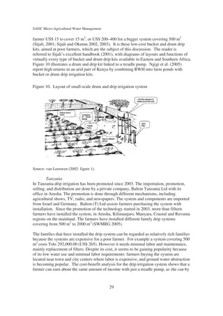 SADC Micro-Agricultural Water Management

farmer US$ 15 to cover 15 m2, or US$ 200–400 for a bigger system covering 500 m2
(Sijali, 2001; Sijali and Okumu 2002, 2003). It is these low-cost bucket and drum drip
kits, aimed at poor farmers, which are the subject of this discussion. The reader is
referred to Sijali’s excellent handbook (2001), with diagrams of layouts and functions of
virtually every type of bucket and drum drip kits available in Eastern and Southern Africa.
Figure 10 illustrates a drum and drip kit linked to a treadle pump. Ngigi et al. (2005)
report high returns in an arid part of Kenya by combining RWH into farm ponds with
bucket or drum drip irrigation kits.

Figure 10. Layout of small-scale drum and drip irrigation system




Source: van Leeuwen (2002: figure 1).

        Tanzania
In Tanzania drip irrigation has been promoted since 2003. The importation, promotion,
selling, and distribution are done by a private company, Balton Tanzania Ltd with its
office in Arusha. The promotion is done through different mechanisms, including
agricultural shows, TV, radio, and newspapers. The system and components are imported
from Israel and Germany. Balton (T) Ltd assists farmers purchasing the system with
installation. Since the promotion of the technology started in 2003, more than fifteen
farmers have installed the system, in Arusha, Kilimanjaro, Manyara, Coastal and Ruvuma
regions on the mainland. The farmers have installed different family drip systems
covering from 500 m2 to 2000 m2 (SWMRG 2005).

The families that have installed the drip system can be regarded as relatively rich families
because the systems are expensive for a poor farmer. For example a system covering 500
m2 costs Tshs 292,000.00 (US$ 265). However it needs minimal labor and maintenance,
mainly replacement of filters. Despite its cost, it seems to be gaining popularity because
of its low water use and minimal labor requirements: farmers buying the system are
located near town and city centers where labor is expensive, and ground water abstraction
is becoming popular. The cost-benefit analysis for the drip irrigation system shows that a
farmer can earn about the same amount of income with just a treadle pump, as she can by



                                            29
 