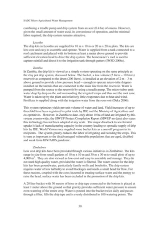 SADC Micro-Agricultural Water Management

combining a treadle pump and drip system from an acre (0.4 ha) of onions. However,
given the small amount of water used, its convenience of operation, and the minimal
labor required, the drip system remains attractive.

        Lesotho
The drip kits in Lesotho are supplied for 10 m x 10 m or 20 m x 20 m plots. The kits are
low-cost and easy to assemble and operate. Water is supplied from a tank connected to a
roof catchment and placed with its bottom at least a meter above ground to provide
sufficient elevation head to drive the drip system. The homeowner’s roof is used to
capture rainfall and direct it to the irrigation tank through gutters (IWSD 2006c).

        Zambia
In Zambia, the drip kit is viewed as a simple system operating on the same principle as
the clay pot drip system, discussed below. The bucket, a low volume (5 liters – 10 liters)
reservoir as compared to the drum (200 liters), is installed at an elevation of 2 m – 3 m
above ground to provide a low pressure head -- enough to operate micro-tube drippers
installed on the laterals that are connected to the main line from the reservoir. Water is
pumped from the source to the reservoir by using a treadle pump. The micro-tubes emit
water drop by drop on the soil surrounding the irrigated crops and thus wet the root zone.
Water is taken up by the plant and relatively little evaporates due to heat and wind.
Fertilizer is supplied along with the irrigation water from the reservoir (Daka 2006).

This system optimizes yields per unit volume of water and land. Yield increases of up to
threefold have been registered in pilot trials by IDE and the Ministry of Agriculture and
co-operatives. However, in Zambia to date, only about 10 ha of land are irrigated by this
system countrywide; the SIWUP Project Completion Report (SIWUP no date) also states
this technology has not been adapted at any scale. The major drawback to accelerated
uptake is lack of manufacturing capacity in the country leading to sporadic supply of drip
kits by IDE. World Vision once supplied some bucket kits as a one-off program to its
recipients. The system greatly reduces the labor of irrigating and weeding the crops. This
is seen as important to the disadvantaged vulnerable populations that are aged, disabled
and weak from HIV/AIDS pandemic.

        Zimbabwe
Low cost drip kits have been provided through various initiatives in Zimbabwe. The kits
range in size from small gardens of 10 m x 10 m and 30 m x 30 m to small plots of up to
4,000 m2. They are also viewed as low-cost and easy to assemble and manage. They do
not need high quality water, provided the water is filtered. The water source for the drip
kits has been groundwater, particularly family wells and boreholes. The drip system
requires water of low turbidity to avoid blockages and needs a small head for flow. For
these reasons, coupled with the costs incurred in treating surface water and the energy to
raise the head, surface water has been excluded in the promotion of the drip kits.

A 20 liter bucket with 30 meters of hose or drip tape connected to the bottom is placed at
least 1 meter above the ground so that gravity provides sufficient water pressure to ensure
even watering of the entire crop. Water is poured into the bucket twice daily and passes
through a filter, fills the drip tape and is evenly distributed to 100 watering points. The


                                            30
 