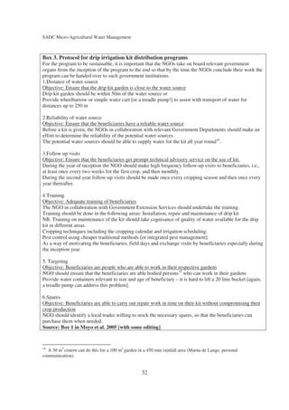 SADC Micro-Agricultural Water Management



Box 3. Protocol for drip irrigation kit distribution programs
For the program to be sustainable, it is important that the NGOs take on board relevant government
organs from the inception of the program to the end so that by the time the NGOs conclude their work the
program can be handed over to such government institutions.
1.Distance of water source
Objective: Ensure that the drip kit garden is close to the water source
Drip kit garden should be within 50m of the water source or
Provide wheelbarrow or simple water cart [or a treadle pump!] to assist with transport of water for
distances up to 250 m

2.Reliability of water source
Objective: Ensure that the beneficiaries have a reliable water source
Before a kit is given, the NGOs in collaboration with relevant Government Departments should make an
effort to determine the reliability of the potential water sources.
The potential water sources should be able to supply water for the kit all year round14.

3.Follow up visits
Objective: Ensure that the beneficiaries get prompt technical advisory service on the use of kit.
During the year of inception the NGO should make high frequency follow-up visits to beneficiaries, i.e.,
at least once every two weeks for the first crop, and then monthly.
During the second year follow-up visits should be made once every cropping season and then once every
year thereafter.

4.Training
Objective: Adequate training of beneficiaries
The NGO in collaboration with Government Extension Services should undertake the training.
Training should be done in the following areas: Installation, repair and maintenance of drip kit
NB. Training on maintenance of the kit should take cognisance of quality of water available for the drip
kit in different areas.
Cropping techniques including the cropping calendar and irrigation scheduling.
Pest control using cheaper traditional methods [or integrated pest management].
As a way of motivating the beneficiaries, field days and exchange visits by beneficiaries especially during
the inception year.

5. Targeting
Objective: Beneficiaries are people who are able to work in their respective gardens
NGO should ensure that the beneficiaries are able bodied persons15 who can work in their gardens
Provide water containers relevant to size and age of beneficiary – it is hard to lift a 20 litre bucket [again,
a treadle pump can address this problem].

6.Spares
Objective: Beneficiaries are able to carry out repair work in time on their kit without compromising their
crop production
NGO should identify a local trader willing to stock the necessary spares, so that the beneficiaries can
purchase them when needed.
Source: Box 1 in Moyo et al. 2005 [with some editing]


14
  A 30 m3 cistern can do this for a 100 m2 garden in a 450 mm rainfall area (Marna de Lange, personal
communication).


                                                   32
 