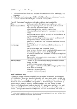 SADC Micro-Agricultural Water Management

5. They must save labor, especially small kits for poor families whose labor supply is a
   constraint.
6. Robust but simple technology, which is affordable and easy to maintain and operate.
7. Access to output markets for higher value fruits and vegetables.

Table 7. Summary of main features of bucket and drum drip irrigation kits
Uses                  Precise application of irrigation water to plant root zones
Necessary conditions Dry area or growing season, and relatively small amount of
                      water available; perception of water scarcity
                      Reliable source of clean water in close proximity
                      Soils suitable for drip irrigation (for example not too coarsely
                      sandy)
                      Access to good output markets increases the returns [but can be
                      used for own-use vegetables]
                      Effective program for promotion and support: good technical
                      and agronomic advice, training, spare parts
                      Donor/NGO support over time to establish sustainable program
                      (5 years or so)
Advantages            Raises productivity of water, land and labor; reduces loss of
                      water
                      In principle very low cost, robust and simple
                      Some versions – fertilizer can be combined with irrigation water
                      Can be targeted to poor, women, disabled people
                      Available in different sizes, from 10 m2 up, so can be adapted to
                      land and water
                      Higher yields, better quality crop, shorter maturity which should
                      translate to higher profits
Disadvantages         Currently no effective examples of programs targeted to poor
                      farmers in SADC
                      Insufficient local manufacturing capacity
                      Poor support—tend to be distributed for emergency relief which
                      shows poor sustainability
                      Dirty water can cause clogging
                      Inadequate institutional support

Direct application hoses
Among our partners, only the partner working on Lesotho recommends this technology
(IWSD 2006b). The system described is found in only one scheme, and is a specific one
in which water flows under pressure only when the hose is attached to a riser in the field.
However, in our informal SARIA survey (Table 2), this technology is recommended by
representatives from five countries as currently widely used, and suitable for both
improving food security and market production. We suspect these specialists were really
referring to flexible hoses. Hoses can be attached to a treadle or motorized pump, or
indeed a gravity system with sufficient pressure, and used to direct water onto plants. It

15
   “Able bodied” should not be taken as overly restrictive; since in principle these are labor-saving devices,
it means people with handicaps should be able to use them.


                                                     33
 