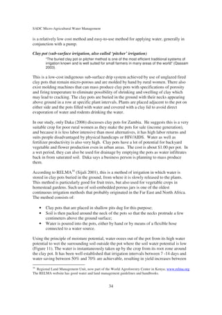 SADC Micro-Agricultural Water Management

is a relatively low cost method and easy-to-use method for applying water, generally in
conjunction with a pump.

Clay pot (sub-surface irrigation, also called ‘pitcher’ irrigation)
         “The buried clay pot or pitcher method is one of the most efficient traditional systems of
         irrigation known and is well suited for small farmers in many areas of the world” (Qassam
         2003).

This is a low-cost indigenous sub-surface drip system achieved by use of unglazed fired
clay pots that remain micro-porous and are molded by hand by rural women. There also
exist molding machines that can mass produce clay pots with specifications of porosity
and firing temperature to eliminate possibility of shrinking and swelling of clay which
may lead to cracking. The clay pots are buried in the ground with their necks appearing
above ground in a row at specific plant intervals. Plants are placed adjacent to the pot on
either side and the pots filled with water and covered with a clay lid to avoid direct
evaporation of water and rodents drinking the water.

In our study, only Daka (2006) discusses clay pots for Zambia. He suggests this is a very
suitable crop for poor rural women as they make the pots for sale (income generation),
and because it is less labor intensive than most alternatives, it has high labor returns and
suits people disadvantaged by physical handicaps or HIV/AIDS. Water as well as
fertilizer productivity is also very high. Clay pots have a lot of potential for backyard
vegetable and flower production even in urban areas. The cost is about $1.00 per pot. In
a wet period, they can also be used for drainage by emptying the pots as water infiltrates
back in from saturated soil. Daka says a business person is planning to mass produce
them.

According to RELMA16 (Sijali 2001), this is a method of irrigation in which water is
stored in clay pots buried in the ground, from where it is slowly released to the plants.
This method is particularly good for fruit trees, but also used for vegetable crops in
homestead gardens. Such use of soil-embedded porous jars is one of the oldest
continuous irrigation methods that probably originated in the Far East and North Africa.
The method consists of:

     •   Clay pots that are placed in shallow pits dug for this purpose;
     •   Soil is then packed around the neck of the pots so that the necks protrude a few
         centimeters above the ground surface;
     •   Water is poured into the pots, either by hand or by means of a flexible hose
         connected to a water source.

Using the principle of moisture potential, water oozes out of the pot from its high water
potential to wet the surrounding soil outside the pot where the soil water potential is low
(Figure 11). The water is instantaneously taken up by the crop from its root zone around
the clay pot. It has been well established that irrigation intervals between 7 -14 days and
water saving between 50% and 70% are achievable, resulting in yield increases between
16
  Regional Land Management Unit, now part of the World Agroforestry Center in Kenya; www.relma.org.
The RELMA website has good water and land management guidelines and handbooks.


                                                34
 