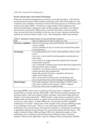 SADC Micro-Agricultural Water Management

In-situ soil and water conservation technologies
Water and soil nutrient management are critical to successful agriculture. Soil nutrients
are being mined in much of SSA, leading to declining yields; but with the high cost and
sometimes non-availability of fertilizers, SSA has the lowest per ha use of fertilizer in the
world (see de Lange 2006a). Yet there are a large number of both indigenous and
introduced technologies and practices that can help maintain and enhance soil nutrients.
Soil and water conservation (SWC) refers to activities that reduce water and nutrient
losses and maximize their availability in the root zone of crops: rainwater and therefore
nutrients are conserved where it falls, in-situ. This distinguishes SWC from rainwater

Table 9. Summary of main features of clay pot (pitcher) irrigation
Uses                  Precise application of water to plant root zone
Necessary conditions Dry area or growing season and relatively small amounts of
                      water available
                      Local availability of clay (or at least not too distant from place
                      of manufacture)
Advantages            Very high productivity of water, land and labor; reduces water
                      losses
                      Low cost—can be used for kitchen gardens or production for
                      the market
                      Less sensitive to clogging than drip irrigation kits (minimal
                      maintenance required)
                      Less vulnerable to damage from animals than drip irrigation kits
                      No pressurized water is needed
                      Therefore, cost effective and easy-to-implement alternative to
                      bucket and drum drip irrigation kits
                      Especially good for fruit trees, vegetables and flowers
                      Often can be made locally
                      Pots can be used for storing seeds, cool drinking water
                      In a wet period can be used for drainage by emptying pots
Disadvantages         Not much experience with this technology in SADC region
                      Not easily available at the moment—effort is required
                      Clay may not be easily available locally

harvesting (RWH), which seeks to transfer run-off water from a “catchment” to the
desired field or a storage structure (Mati 2006). SWC therefore includes techniques like
terracing, ditches, stone and vegetative bunds, mulching, conservation tillage and more
broadly “conservation agriculture.” RWH includes a range of micro-catchment systems,
earthen bunds and other structures to capture and store run-off from elsewhere (hence, ex-
situ) for use when needed. As Mati (2006) notes, the line between SWC and RWH
technologies is very thin—indeed some of the examples in her section on RWH are really
in-situ techniques such as pits. There is a very wide range of both SWC and RWH
technologies in use around Africa; what specific techniques or combination of techniques
is appropriate depends on local climate, soil, social and economic and other factors. The
reader is referred to Mati (2006) and Ngigi (2003) for a detailed description of those
technologies most commonly used in Eastern Africa (Ethiopia, Kenya, Tanzania,
Uganda). Many are also applicable in specific Southern African circumstances (Beukes


                                             37
 