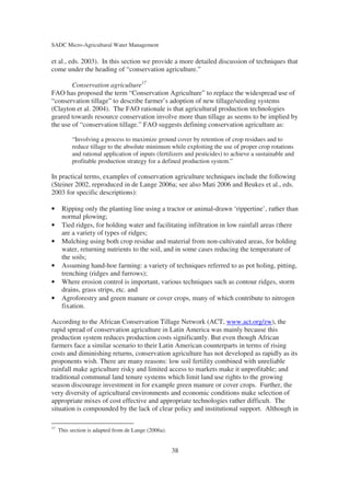 SADC Micro-Agricultural Water Management

et al., eds. 2003). In this section we provide a more detailed discussion of techniques that
come under the heading of “conservation agriculture.”

        Conservation agriculture17
FAO has proposed the term “Conservation Agriculture” to replace the widespread use of
“conservation tillage” to describe farmer’s adoption of new tillage/seeding systems
(Clayton et al. 2004). The FAO rationale is that agricultural production technologies
geared towards resource conservation involve more than tillage as seems to be implied by
the use of “conservation tillage.” FAO suggests defining conservation agriculture as:

          “Involving a process to maximize ground cover by retention of crop residues and to
          reduce tillage to the absolute minimum while exploiting the use of proper crop rotations
          and rational application of inputs (fertilizers and pesticides) to achieve a sustainable and
          profitable production strategy for a defined production system.”

In practical terms, examples of conservation agriculture techniques include the following
(Steiner 2002, reproduced in de Lange 2006a; see also Mati 2006 and Beukes et al., eds.
2003 for specific descriptions):

•     Ripping only the planting line using a tractor or animal-drawn ‘rippertine’, rather than
      normal plowing;
•     Tied ridges, for holding water and facilitating infiltration in low rainfall areas (there
      are a variety of types of ridges;
•     Mulching using both crop residue and material from non-cultivated areas, for holding
      water, returning nutrients to the soil, and in some cases reducing the temperature of
      the soils;
•     Assuming hand-hoe farming: a variety of techniques referred to as pot holing, pitting,
      trenching (ridges and furrows);
•     Where erosion control is important, various techniques such as contour ridges, storm
      drains, grass strips, etc. and
•     Agroforestry and green manure or cover crops, many of which contribute to nitrogen
      fixation.

According to the African Conservation Tillage Network (ACT, www.act.org/zw), the
rapid spread of conservation agriculture in Latin America was mainly because this
production system reduces production costs significantly. But even though African
farmers face a similar scenario to their Latin American counterparts in terms of rising
costs and diminishing returns, conservation agriculture has not developed as rapidly as its
proponents wish. There are many reasons: low soil fertility combined with unreliable
rainfall make agriculture risky and limited access to markets make it unprofitable; and
traditional communal land tenure systems which limit land use rights to the growing
season discourage investment in for example green manure or cover crops. Further, the
very diversity of agricultural environments and economic conditions make selection of
appropriate mixes of cost effective and appropriate technologies rather difficult. The
situation is compounded by the lack of clear policy and institutional support. Although in

17
     This section is adapted from de Lange (2006a).


                                                      38
 