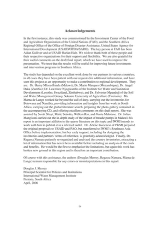 Acknowledgements
In the first instance, this study was commissioned by the Investment Center of the Food
and Agriculture Organization of the United Nations (FAO), and the Southern Africa
Regional Office of the Office of Foreign Disaster Assistance, United States Agency for
International Development (USAID/OFDA/SARO). The key person at FAO has been
Aidan Gulliver and at USAID Harlan Hale. We wish to thank both of these people and
their respective organizations for their support and flexibility. We are also grateful for
their useful comments on the draft final report, which we have used to improve the
presentation. We trust that the results will be useful for improving future investments
and intervention programs in Southern Africa.

The study has depended on the excellent work done by our partners in various countries;
in all cases they have been patient with our requests for additional information, and have
seen this project as an opportunity to make a contribution to regional development. They
are: Dr. Henry Mloza-Banda (Malawi); Dr. Mario Marques (Mozambique); Dr. Angel
Daka (Zambia); Dr. Lawrence Nyagwambo of the Institute for Water and Sanitation
Development (Lesotho, Swaziland, Zimbabwe); and Dr. Sylvester Mpanduji of the Soil
and Water Management Group, Sokoine University of Agriculture (Tanzania). Ms.
Marna de Lange worked far beyond the call of duty, carrying out the inventories for
Botswana and Namibia, providing information and insights from her work in South
Africa, carrying out the global literature search, preparing the photo gallery contained in
the accompanying CD, and offering excellent comments on this draft report. She was
assisted by Sarah Shayi, Maite Sotsaka, Willem Ras, and Gauta Malotane. Dr. Julius
Mangisoni carried out the in-depth study of the impact of treadle pumps in Malawi; his
report is an important addition to the sparse literature on this topic and IWMI intends to
work with him to publish it in a refereed outlet. Dr. Arlene Inocencio of IWMI prepared
the original proposals to USAID and FAO, but transferred to IWMI’s Southeast Asia
Office before implementation; but her early support, including for designing the
inventories and partners’ terms of reference, is gratefully acknowledged. Finally, Dr.
Regassa Namara patiently re-organized and analyzed the country inventories, extracting a
lot of information that has never been available before including an analysis of the costs
and benefits. He would be the first to emphasize the limitations, but again this work has
broken new ground in this region and is therefore an important contribution.

Of course with this assistance, the authors (Douglas Merrey, Regassa Namara, Marna de
Lange) remain responsible for any errors or misinterpretations in this report.

Douglas J. Merrey
Principal Scientist for Policies and Institutions
International Water Management Institute
Pretoria, South Africa
April, 2006




                                              iv
 