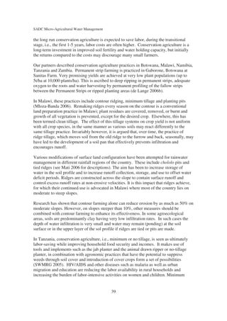 SADC Micro-Agricultural Water Management

the long run conservation agriculture is expected to save labor, during the transitional
stage, i.e., the first 1-5 years, labor costs are often higher. Conservation agriculture is a
long-term investment in improved soil fertility and water holding capacity, but initially
the returns compared to the costs may discourage many small farmers.

Our partners described conservation agriculture practices in Botswana, Malawi, Namibia,
Tanzania and Zambia. Permanent strip farming is practiced in Gaborone, Botswana at
Sanitas Farm. Very promising yields are achieved at very low plant populations (up to
5t/ha at 10,000 plants/ha). This is ascribed to deep ripping in permanent strips, adequate
oxygen to the roots and water harvesting by permanent profiling of the fallow strips
between the Permanent Strips or ripped planting areas (de Lange 2006b).

In Malawi, these practices include contour ridging, minimum tillage and planting pits
(Mloza-Banda 2006). Remaking ridges every season on the contour is a conventional
land preparation practice in Malawi; plant residues are covered, removed, or burnt and
growth of all vegetation is prevented, except for the desired crop. Elsewhere, this has
been termed clean tillage. The effect of this tillage systems on crop yield is not uniform
with all crop species, in the same manner as various soils may react differently to the
same tillage practice. Invariably however, it is argued that, over time, the practice of
ridge tillage, which moves soil from the old ridge to the furrow and back, seasonally, may
have led to the development of a soil pan that effectively prevents infiltration and
encourages runoff.

Various modifications of surface land configuration have been attempted for rainwater
management in different rainfall regions of the country. These include chololo pits and
tied ridges (see Mati 2006 for descriptions). The aim has been to increase storage of
water in the soil profile and to increase runoff collection, storage, and use to offset water
deficit periods. Ridges are constructed across the slope to contain surface runoff and
control excess runoff rates at non-erosive velocities. It is this impact that ridges achieve,
for which their continued use is advocated in Malawi where most of the country lies on
moderate to steep slopes.

Research has shown that contour farming alone can reduce erosion by as much as 50% on
moderate slopes. However, on slopes steeper than 10%, other measures should be
combined with contour farming to enhance its effectiveness. In some agroecological
areas, soils are predominantly clay having very low infiltration rates. In such cases the
depth of water infiltration is very small and water may remain (ponding) at the soil
surface or in the upper layer of the sol profile if ridges are tied or pits are made.

In Tanzania, conservation agriculture, i.e., minimum or no tillage, is seen as ultimately
labor-saving while improving household food security and incomes. It makes use of
tools and implements such as the jab planter and the animal drawn ripper or no-tillage
planter, in combination with agronomic practices that have the potential to suppress
weeds through soil cover and introduction of cover crops form a set of possibilities
(SWMRG 2005). HIV/AIDS and other diseases such as malaria as well as urban
migration and education are reducing the labor availability in rural households and
increasing the burden of labor-intensive activities on women and children. Minimum


                                              39
 
