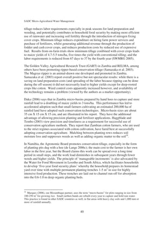 SADC Micro-Agricultural Water Management

tillage reduces labor requirements especially in peak seasons for land preparation and
weeding, and potentially contributes to household food security by making more efficient
use of rainwater and increasing soil fertility through the introduction of nitrogen fixing
cover crops. Minimum tillage reduces expenditure on hiring farm power services and
purchase of fertilizers, whilst generating additional revenue through the production of
fodder and cash cover crops, and reduces production costs by reduced use of expensive
fuel. Results from on-farm trials show minimum tillage combined with cover crops leads
to maize yields of 4.7-5.5 tons/ha, five times the yield with conventional tilling; and the
labor requirements is reduced from 67 days to 37 by the fourth year (SWMRG 2005).

The Golden Valley Agricultural Research Trust (GART) in Zambia and RELMA, among
others have been promoting ripper-based conservation tillage (Samazaka et al. 2003).
The Magoye ripper is an animal-drawn one developed and promoted in Zambia.
Samazaka et al. (2003) report overall positive but not spectacular results: while there is a
saving on land preparation costs (and spreading of the labor because ripping can be done
during the off season) it did not necessarily lead to higher yields except for deep-rooted
crops like cotton. Weed control costs apparently increased however, and availability of
the technology remains a problem (viewed by the authors as a market opportunity).

Daka (2006) says that in Zambia micro-basins prepared by hand hoes to capture and store
rainfall lead to a doubling of maize yields to 3 tons/ha. This performance has led to
accelerated adoption such that small farmers cultivating an estimated 200,000 ha of
rainfed land have adopted such conservation technologies. Micro-basin sizes are about
35 cm X 15 cm X 15 cm, and are illustrated in his report. They have the additional
advantage of allowing precision planting and fertilizer applications. Haggblade and
Tembo (2003) view precision and timeliness as a requirement for successful use of
conservation agriculture methods. They report that Zambian cotton farmers, who are used
to the strict regimes associated with cotton cultivation, have fared best at successfully
adopting conservation agriculture. Mulching between planting rows reduces soil
moisture loss and suppresses weeds as well as adding organic matter to the soil18.

In Namibia, the Agronomic Board promotes conservation tillage, especially in the form
of planting pits dug with a hoe (de Lange 2006c); the main cost to the farmer is her own
labor in the first year, but the Board claims this work can be spread over a long time
period in small steps, and the work load diminishes in subsequent years through fewer
weeds and higher yields. The principle of ‘manageable increments’ is also advocated by
the Water for Food Movement in Lesotho and South Africa, which facilitates households
to develop ‘five-year food security plans’ whereby the household prepares its homestead
yard over time with multiple permanent planting trenches 1-5 m2 in size for highly
intensive food production. These trenches are laid out to channel run-off for absorption
into the 0.6-1.0 m deep organic planting beds.



18
  Marques (2006), our Mozambique partner, uses the term “micro-basins” for plots ranging in size from
100-250 m2 for growing rice. Small earthen bunds are rebuilt every year to capture and hold rain water.
This practice is found in other SADC countries as well, in flat areas with heavy clay soils and 1,000 mm or
more of rainfall annually.


                                                    40
 