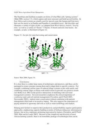 SADC Micro-Agricultural Water Management

The Namibian and Zambian examples are forms of what Mati calls “pitting systems”
(Mati 2006: section 3.3), which capture and store rainwater and build up soil fertility. In
East Africa such systems are usually used for special crops like banana and fruit trees;
their use for maize as in Zambia and Namibia is considered novel. She describes and
illustrates a variety of types of pits: zai (adapted from West Africa), chololo; “five by
nine;” as well as a variety of “basins:” T-basins, V-basins and root zone basins. An
example, zai pits, is illustrated in Figure 12.

Figure 12. Zai pits for water harvesting and conservation




Source: Mati 2006: Figure 3.6.

         Conclusions
It is clear there is a rather large menu of technologies and practices, and these can be
packaged to create synergies among them and to adapt them to specific contexts. For
example, combining various types of reduced tillage systems or pits with mulch, and
combining contour ridges or basins with mulch seems to provide very positive results
(see Botha et al. 2003 on the positive interactions of mulching with such land
management systems). Several researchers emphasize the critical importance of
combining water and soil nutrient management (Twomlow and O’Neill 2003;
Stroosnijder 2003)—indeed water conservation without combining with nutrient
management often leads to no positive impact. This also suggests the importance of
paying attention to agronomy and soils as well as water technology and markets.

Helping poor farmers to improve their productivity and profitability requires participatory
approaches, emphasizing capacity building in terms of both providing new information to
farmers, but no less important, promoting innovation by farmers (Twomlow and O’Neill
2003; Mati and de Lange 2003). Because of the complexity and diversity of most
African farming systems, there is no monolithic package of technologies that can be


                                            41
 