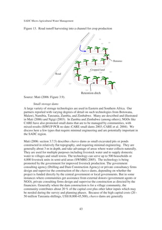 SADC Micro-Agricultural Water Management

Figure 13. Road runoff harvesting into a channel for crop production




                                                                       Bananas


                                                    Cropped land
                         Road




                                             Retention ditch
Source: Mati (2006: Figure 3.9).

       Small storage dams
A large variety of storage technologies are used in Eastern and Southern Africa. Our
partners reported with varying degrees of detail on such technologies from Botswana,
Malawi, Namibia, Tanzania, Zambia, and Zimbabwe. Many are described and illustrated
in Mati (2006) and Ngigi (2003). In Zambia and Zimbabwe (among others), NGOs like
CARE have also promoted small dams that are to be managed by communities, with
mixed results (SIWUP PCR no date; CARE small dams 2003; CARE et al. 2004). We
discuss here a few types that require minimal engineering and are potentially important in
the SADC region.

Mati (2006: section 3.7.5) describes charco dams as small excavated pits or ponds
constructed in relatively flat topography, and requiring minimal engineering. They are
generally about 3 m in depth, and take advantage of areas where water collects naturally.
They are used for multiple purposes including livestock water and to supply domestic
water to villages and small towns. The technology can serve up to 500 households or
4,000 livestock units in semi-arid areas (SWMRG 2005). The technology is being
promoted by the government for improved livestock production. The government
consulting agency (Drilling and Dam Construction Agency) or private consultancy firms
design and supervise the construction of the charco dams, depending on whether the
project is funded directly by the central government or local governments. But in some
instances where communities get assistance from external donors (government agents or
NGO), private consulting firms design and supervise the construction as directed by the
financiers. Generally where the dam construction is for a village community, the
community contributes about 20 % of the capital cost plus other labor inputs which may
be needed during the survey and planning phases. Because of the high capital costs (20 -
50 million Tanzania shillings, US$18,000-45,500), charco dams are generally


                                           43
 
