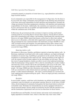 SADC Micro-Agricultural Water Management

community property or properties of estate farms (e.g., sugar plantations and modern
large livestock ranches).

Local communities are responsible for the management of village dams. For the dams to
be successful, the village communities must participate in the planning and construction
of the dams and accept responsibility for their operation and management. Normally the
village governments form dam management committees with operation and maintenance
responsibilities for the dams. Additionally, the committees are expected to come up with
by-laws and measures that are acceptable and implementable by the local communities
within the catchment areas of the dams.

In Botswana, the government provides assistance to improve existing small animal
watering ponds by excavating them to increase their capacity, fencing them to protect
them from contamination and collapse, and installing a hand pump and watering trough.
However, de Lange (2006b) reports that farmers cut the fence to allow their animals
direct access to the ponds, as the daily labor requirement to pump for the animals is high.
The government has also constructed about 120 small dams (average 160,000 m3) since
1989, for both livestock and irrigation. For participation in these dams, farmers must
tender in writing to use them, and prospective users’ plans for their use are rigorously
assessed (de Lange 2006b).

        Hand dug shallow wells
Our partners in Botswana, Namibia, and Malawi reported on hand-dug shallow wells. In
Botswana, traditional wood-lined wells with wooden windlasses, are improved through
installation of concrete rings, backfilling to ground level on the outside of the rings and
installation of a hand pump on the improved well. During installation of the improved
well, the original vertical wooden supports for the old windlass are left intact. Thus, in
the event of a pump breakdown, farmers are able to revert to the traditional technology
while the hand pump is being repaired. This is done by reinstalling the wooden windlass
and removing a loose concrete slab on the well opening to gain access to the water. The
main advantage is seen as the reduction in labor for pumping water for animals and
people. De Lange (2006b) provides illustrations and cost data. In Namibia, shallow
wells are constructed in valley bottoms between sand dunes and equipped with “bush
pumps” or other manual technologies. The water is used for human use, livestock and
some supplementary irrigation during dry spells. These are largely privately constructed
(de Lange 2006c).

        Boreholes
In most SADC countries, small-bore wells (boreholes) are drilled and equipped to supply
community water for domestic use and animal watering. However, in dry areas of South
Africa, the development of community food gardens has been based almost exclusively
on borehole water. Boreholes for food production are mostly equipped with diesel or
electric-powered pumps. Electric pumps are preferred, because both the operation costs
and the maintenance requirements and costs are less than those for diesel motors.

In both Botswana and Namibia, livestock farmers and remote rural communities are
highly dependent on borehole water, which is often their only water source. Both


                                            44
 