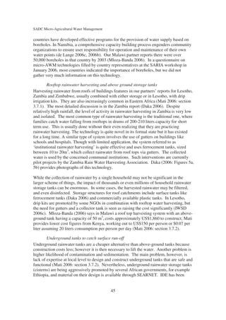 SADC Micro-Agricultural Water Management

countries have developed effective programs for the provision of water supply based on
boreholes. In Namibia, a comprehensive capacity building process engenders community
organizations to ensure user responsibility for operation and maintenance of their own
water points (de Lange 2006c, 2006b). Our Malawi partner reports there were over
50,000 boreholes in that country by 2003 (Mloza-Banda 2006). In a questionnaire on
micro-AWM technologies filled by country representatives at the SARIA workshop in
January 2006, most countries indicated the importance of boreholes, but we did not
gather very much information on this technology.

         Rooftop rainwater harvesting and above ground storage tanks
Harvesting rainwater from roofs of buildings features in our partners’ reports for Lesotho,
Zambia and Zimbabwe, usually combined with either storage or in Lesotho, with drip
irrigation kits. They are also increasingly common in Eastern Africa (Mati 2006: section
3.7.1). The most detailed discussion is in the Zambia report (Daka 2006). Despite
relatively high rainfall, the level of activity in rainwater harvesting in Zambia is very low
and isolated. The most common type of rainwater harvesting is the traditional one, where
families catch water falling from rooftops in drums of 200-210 liters capacity for short
term use. This is usually done without their even realizing that they are practicing
rainwater harvesting. The technology is quite novel in its formal state but it has existed
for a long time. A similar type of system involves the use of gutters on buildings like
schools and hospitals. Though with limited application, the system referred to as
‘institutional rainwater harvesting’ is quite effective and uses ferrocement tanks, sized
between 10 to 20m3, which collect rainwater from roof tops via gutters. The collected
water is used by the concerned communal institutions. Such interventions are currently
pilot projects by the Zambia Rain Water Harvesting Association. Daka (2006: Figures 5a,
5b) provides photographs of this technology.

While the collection of rainwater by a single household may not be significant in the
larger scheme of things, the impact of thousands or even millions of household rainwater
storage tanks can be enormous. In some cases, the harvested rainwater may be filtered,
and even disinfected. Storage structures for roof catchments include surface tanks like
ferrocement tanks (Daka 2006) and commercially available plastic tanks. In Lesotho,
drip kits are promoted by some NGOs in combination with rooftop water harvesting, but
the need for gutters and a collector tank is seen as raising the cost significantly (IWSD
2006c). Mloza-Banda (2006) says in Malawi a roof top harvesting system with an above-
ground tank having a capacity of 50 m3, costs approximately US$1,860 to construct; Mati
provides lower cost figures from Kenya, working out to US$150 per person or $0.07 per
liter assuming 20 liters consumption per person per day (Mati 2006: section 3.7.2).

        Underground tanks to catch surface run-off
Underground rainwater tanks are a cheaper alternative than above-ground tanks because
construction costs less; however it is then necessary to lift the water. Another problem is
higher likelihood of contamination and sedimentation. The main problem, however, is
lack of expertise at local level to design and construct underground tanks that are safe and
functional (Mati 2006: section 3.7.2). Nevertheless, underground rainwater storage tanks
(cisterns) are being aggressively promoted by several African governments, for example
Ethiopia, and material on their design is available through SEARNET. IDE has been


                                            45
 