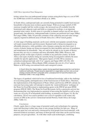SADC Micro-Agricultural Water Management

testing various low-cost underground storage systems using plastic bags at a cost of $40
for 10,000 liters (0.40 US cents/liter) (Polok et al. 2004).

In South Africa, underground tanks are currently being promoted to enable food insecure
households to become more resilient against hunger. With an average rainfall of 450
mm/year (roughly half the world average), the increased run-off available from the
homestead yard, adjacent roads and fields as compared to rooftops, is an important
potential water source. In hilly areas it is possible to channel surface run-off into above-
ground tanks, but otherwise, underground tanks (cisterns) are preferred (de Lange 2006a).
De Lange (2006a: Table 10) provides estimates of the collection area and water storage
capacity required in different areas of South Africa for a 100 m2 trench garden.

A wide range of building materials can be used, with the most popular currently being
self-made cement-blocks and ferrocement. Rammed earth is being investigated as an
affordable alternative, while geofabric with a bitumen coating has also been tried. A
variety of plastic linings are being investigated for their durability and ease of installation
and maintenance by households – they are said to be already in use in parts of Kenya
because they are easy to construct and more affordable (Mati 2006). However, this
depends greatly on the types of plastic available in any particular country. In South
Africa, nine types of plastic lining are currently being investigated to identify the most
suitable for specific applications. Mati quotes figures of US$ 190 to construct a
cylindrical underground tank with 15 m3 capacity and Ngigi (2003:149-150, 169)
provides similar figures; Mloza-Banda (2006) estimates the cost of a 10 m3 tank in
Malawi at $670 using conventional bricks and waterproof cement.

       In South Africa the migrant labour system during apartheid degenerated the rural family’s
       traditional livelihoods. People became dependent on wage labour as their only survival
       strategy and this left them vulnerable when unemployment hit hard (Khumbane and
       Andersson 2006, in de Lange 2006a).

The legacy of apartheid, which led to loss of traditional knowledge, adds to the challenge
of overcoming apathy and hopelessness of the food insecure in South Africa. Therefore,
the implementation of the Department of Water Affairs and Forestry (DWAF) subsidy for
rainwater harvesting tanks will attempt to transfer the ‘mind mobilization’ technique of
the Water for Food Movement to implementing agents in the DWAF pro-poor RWH
program (DWAF 2005). The Water for Food Movement, led by a grassroots activist, has
demonstrated the very high productive potential of harvesting the rainfall as well as gray
water on a 45 m by 45 m household small holding, at minimal cost (Figure 14). By one
calculation, 220 m3 was used to produce over a ton of vegetables in the winter (dry
season) of 2002 at the activist’s homestead outside Pretoria, South Africa (de Lange
2006a: Table 11).

       Conclusions
Clearly, again, there is a large range of potential small scale technologies for capturing
water and directing it either onto crops or into storage facilities for later use. Many of
them are quite low-cost and easily constructed by local people from local materials, with
minimal technical assistance; and many of them provide water than can be used for many
purposes, not just agriculture. As with other small-scale technologies, combining


                                              46
 