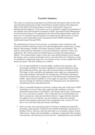 Executive Summary
This study was carried out using funds received from the Investment Centre of the Food
and Agriculture Organization of the United Nations and the Southern Africa Regional
Office of the Office of Foreign Disaster Assistance, United States Agency for
International Development. In the former case it is intended to support the preparation of
the Southern Africa Development Community (SADC) Agricultural Water Management
for Food Security Project to be supported by the African Development Bank; and in the
latter case it is intended to provide guidance for improving the effectiveness of current
programs on micro-agricultural water management (micro-AWM) technologies
implemented largely through NGOs.

The methodology involved several activities: we designed a terms of reference and
inventory format for obtaining country-level data through partners in Botswana, Lesotho,
Malawi, Mozambique, Namibia, Swaziland, Tanzania, Zambia, and Zimbabwe. The
partners interviewed key informants, reviewed local literature, and drew on their own
experiences. We commissioned an in-depth impact assessment of treadle pumps in
Malawi. We commissioned a study to carry out a more global literature review through
the internet; and we carried out literature reviews and some field visits. Therefore, except
for the Malawi treadle pump study, this is an extensive review, not an in-depth field work
based assessment. Our basic findings are as follows.

   1. Low average rainfall that is seasonal, highly variable in time and space, and
      increasingly unreliable is the major impediment to farm households increasing
      their production of food, cash crops, and livestock products in Southern Africa.
      The impacts of this unreliable and inadequate water supply are compounded by
      many other problems, both natural (for example poor soil fertility) and human-
      created (for example lack of support services and infrastructure and deteriorating
      health). Improving the reliability of water supply for agriculture is therefore a
      necessary though not sufficient condition for reducing poverty and malnutrition
      and generating faster agricultural growth.

   2. There is reasonable though not conclusive evidence that some of the micro-AWM
      technologies reviewed in this study, under the right conditions, do lead to
      substantial improvements in households’ food security and incomes, and that they
      do so in a cost-effective manner. This is especially true for treadle pumps, but
      there is enough case study and anecdotal evidence to suggest that the statement
      also applies to low-cost drip kits, clay pot irrigation, conservation farming
      practices that integrate nutrient and water management, and a variety of in-situ
      and ex-situ water harvesting and storage technologies.

   3. There are many actors and many projects involved in studying and (especially)
      promoting a large number of different micro-AWM technologies and practices in
      Southern Africa. However, there has been little or no systematic analysis of their
      effectiveness, impacts and sustainability, or attempts to understand what strategies
      work and why, and what does not work and why. Undoubtedly the same mistakes


                                             v
 