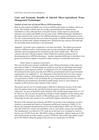 SADC Micro-Agricultural Water Management


Costs and Economic Benefits of Selected Micro-Agricultural Water
Management Technologies
Analysis of unit costs of selected Micro-AWM technologies
Data on unit capital and O&M costs of micro-AWM technologies in southern Africa are
scant. The limited available data are usually calculated based on experimental
information or data collected from a few pilot farmers. In this report we present the
indicative unit capital and O&M costs for some of the AWM technologies identified in
the region based on the results of our AWM technology inventory and literature review.
For ease of presentation the unit cost of the four groups of AWM technologies discussed
above are treated under separate headings here. Detailed pricing structure and mark-ups
for the treadle pump technology is also presented.

Appendix 3 provides some comparative cost data from India. The Indian government
pursues a deliberate policy of promoting water saving technologies through targeted
subsidies and encouraging private enterprise in the entire supply chain. This is in
contrast with most African countries, where NGOs have played a primary role in
disseminating micro-AWM technologies. Another important difference is that there is far
greater investment in adaptive research in India, leading to considerable innovation.

        Water lifting or pumping technologies
The costs for the most common smallholder water lifting technologies in the region are
presented in Table 12. Treadle pumps are relatively new but are becoming increasingly
important in some regional countries. A minimum of 44,251 treadle pumps have been
disseminated in the region since the mid-1990s by governmental and non-governmental
organisations (see Appendix 1). It is important to note that the unit cost varies among
and within countries, often depending on the nature of the promoting institution. The
costs presented in Table 12 do not include the cost of promotional activities. For instance,
the Malawian government has distributed treadle pumps freely to some farmers in
response to the food insecurity situation of the country.

The precise per ha cost of a treadle pump is difficult to determine because of the often
large divergence between the specified technical capacity and the actual farmers’
experience. An area of land that can be irrigated with a treadle pump ranges from 0.1-1.0
ha. However, the cost may be significant enough to hinder adoption at least among some
poor farmers. For instance, farmers in Mozambique query why they are offered such a
technology for the same amount as for small petrol engines which they prefer.

Because of the attention governments and NGOs are giving to this technology, its price
structure is presented here based on Tanzanian and Kenyan experience (Table 13). In
Kenya, the estimated manufacturing cost for the treadle pump in 2003 was US$ 36 per
unit, plus US$ 6 for various sub-assemblies such as valve plates, piston cups and rubbers.
The manufacturer was allowed a 33% mark up on the basic cost, resulting in a total ex-
factory cost of US$ 54 per unit. The NGO, acting as wholesaler, added a mark-up of 26%
and sold the pump on to the retailer at a price of US$ 68. The retailer then added a mark-
up of 18% before selling the pump to the end-user at a retail price of US$ 80.



                                            49
 