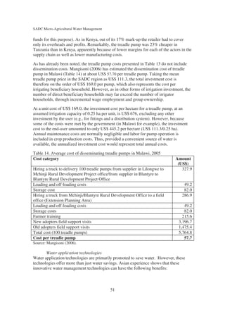 SADC Micro-Agricultural Water Management

funds for this purpose). As in Kenya, out of its 17% mark-up the retailer had to cover
only its overheads and profits. Remarkably, the treadle pump was 23% cheaper in
Tanzania than in Kenya, apparently because of lower margins for each of the actors in the
supply chain as well as lower manufacturing costs.

As has already been noted, the treadle pump costs presented in Table 13 do not include
dissemination costs. Mangisoni (2006) has estimated the dissemination cost of treadle
pump in Malawi (Table 14) at about US$ 57.70 per treadle pump. Taking the mean
treadle pump price in the SADC region as US$ 111.3, the total investment cost is
therefore on the order of US$ 169.0 per pump, which also represents the cost per
irrigating beneficiary household. However, as in other forms of irrigation investment, the
number of direct beneficiary households may far exceed the number of irrigator
households, through incremental wage employment and group ownership.

At a unit cost of US$ 169.0, the investment cost per hectare for a treadle pump, at an
assumed irrigation capacity of 0.25 ha per unit, is US$ 676, excluding any other
investment by the user (e.g., for fittings and a distribution system). However, because
some of the costs were met by the government (in Malawi for example), the investment
cost to the end-user amounted to only US$ 445.2 per hectare (US$ 111.3/0.25 ha).
Annual maintenance costs are normally negligible and labor for pump operation is
included in crop production costs. Thus, provided a convenient source of water is
available, the annualized investment cost would represent total annual costs.

Table 14. Average cost of disseminating treadle pumps in Malawi, 2005
Cost category                                                                    Amount
                                                                                  (US$)
Hiring a truck to delivery 100 treadle pumps from supplier in Lilongwe to           327.9
Mchinji Rural Development Project office/from supplier in Blantyre to
Blantyre Rural Development Project Office
Loading and off-loading costs                                                         49.2
Storage cost                                                                          82.0
Hiring a truck from Mchinji/Blantyre Rural Development Office to a field             286.9
office (Extension Planning Area)
Loading and off-loading costs                                                         49.2
Storage costs                                                                         82.0
Farmer training                                                                      215.6
New adopters field support visits                                                  3,196.7
Old adopters field support visits                                                  1,475.4
Total cost (100 treadle pumps)                                                     5,764.8
Cost per treadle pump                                                                 57.7
Source: Mangisoni (2006).

       Water application technologies
Water application technologies are primarily promoted to save water. However, these
technologies offer more than just water savings. Asian experience shows that these
innovative water management technologies can have the following benefits:



                                            51
 