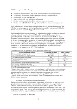 SADC Micro-Agricultural Water Management


•     Significant improvement of crop yields and thus improved water productivity;
•     Reduction of the negative impacts of rainfall variability and unreliability;
•     Reduction in the cost of production;
•     Improve household food and nutritional security;
•     Positive environmental externalities such as reduced erosion; and
•     Positive human health effects through effects on human diseases causing vectors.

Until quite recently, these systems appealed only to the rich commercial farmers (Table
15). But the technologies have been significantly remodeled by international NGOs like
IDE to make them affordable by poor farmers as well.

Drip irrigation kits have been promoted for individual households, particularly rural and
urban poor families, and female and child headed households. One major aim in
promoting the kits has been the desire to alleviate the effects of HIV/AIDS. A major
drawback to accelerated uptake of the low cost bucket/drum kit drip irrigation in SADC
is the lack of manufacturing capacity in the countries. IDE sporadically supplies drip kits
to communities, while World Vision sometimes supplies bucket kits as a one-off program
to its recipients. The system greatly reduces irrigating and weeding labor, potentially
important for the disadvantaged vulnerable populations that are aged, disabled, or
weakened by the impacts of the HIV-AIDS pandemic.

Table 15. Unit costs of agricultural water application technologies
               Water Application Systems                       Capital cost (US$/ha)          O&M (US$/ha)
  Commercial drip (dripper lines)                                    4098-5028                      250
  Low cost bucket/drum kit drip irrigationa                           560-4894                    480-1840
  Clay pot subsurface drip irrigationb                                   NA                         NA
  Pressure sprinkler systems                                        6556.5-8500                  198.5-500
  Center pivotc                                                       131130.4                      NA
  Hill spring water gravity head sprinkler irrigation                   1000                         20
  Low pressure gravity feed sprinkler                                  203.3                       2458.7
  Semi-portable sprinkler (communal schemes)                            491.7                       NA
NA= Not applicable/not available.
a
  The per ha cost of low cost drip systems is misleading and it is difficult to assess the precise unit
cost for such systems because they vary greatly in size and models. The farmers have installed
different family drip system, sizes ranging from systems covering 100 m2 to 2000 m2.
b
  See Table 8, above, for unit costs of clay pot irrigation “per 800 plants.”
c
  The per hectare cost of center pivot technology, which was reported from Swaziland (IWSD
2006c) seems to be extreme.

        In-situ soil and water conservation technologies
Indigenous and introduced soil and water management technologies include long-used
practices, innovations introduced from elsewhere, and farmers’ own improvisations.
There is some confusion regarding the nomenclature of these systems as the same
practice can have different names in different countries or communities. Their major cost
component is labor. These systems at best enable mitigation of the frequent seasonal dry
spells observed in the region, enabling a reasonable harvest. For instance, negarims19 are
19
     Small semi-circular bunds; see Mati (2006).


                                                   52
 