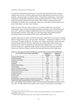 SADC Micro-Agricultural Water Management

used for the establishment of fruit trees in arid and semi-arid regions where seasonal
rainfall can be as low as 150 mm. But they may not help farmers in the case of severe
drought, a frequent reality in southern Africa. Among these technologies, conservation
farming has considerable potential for improving the productivity of maize, the main
staple cereal of the region in rain-fed systems. Most of these systems presume the
availability of reliable water at some time within the season and may not be effective in
areas where there is an acute water shortage.

Tables 16 and 17 provide what cost data we were able to obtain for some of these
technologies. Those systems that require permanent structures such as stone bunds and
fanya juu20 usually have higher establishment but lower maintenance costs than other
non-permanent structures. This high cost at the initial stage and uncertain benefits
discourage farmers from adoption (Ellis-Jones and Tengberg 1999).

Another important cost relates to land lost from the construction of some types of systems.
This can range from as low as 4% for small “trash lines”21 in Kenya to as high as 13% for
fanya juu in Tanzania (Table 18). The basins, pits, bunds, and all other water harvesting
systems that get their run-off from small areas are usually within-field systems and
generally have a ratio of catchment to cultivated area ranging from 1:1 to 5:1. These
systems usually give significant yield increases on the area receiving the runoff, but
farmers are often not willing to sacrifice this land and therefore do not adopt them.

Table 16. Unit costs of selected indigenous soil and water conservation technologies
        In-situ SWC/Conservation Agriculture                 Capital cost        O&M cost
                                                              (US$/ha)           (US$/ha)
 Conservation farming                                          135.4               NA
 Minimum tillage                                                NA                83.8
 Contour cultivation                                            369               63.3
 Mulching                                                       NA                25.1
 Ridging                                                       50-80              41.9
 Paddy field bunding                                            NA                83.8
 Tied ridging                                                   NA                 7.9
 Micro-catchment systems                                        500                77
 Micro basin water harvesting                                    94                14
 Fanya juu terraces                                              54                8.4
 Ladder rerracing                                               NA                83.8
 Chololo pits                                                   NA                83.8
 Ngoro pits                                                    45-60              167.6
 Debushing for aquifer recharge and improved grazing         24.6-49.2             8.2
 Silted sand valley farming (Kilimo cha mchangani)              NA                41.9
NA = not available. Source: Partners’ reports. We list only those technologies for which we have
some data. See Mati (2006) for descriptions and in some cases illustrations of technologies.




20
   Kenyan term for narrow contour terraces made by throwing earth upslope to form an embankment; see
Mati (2006: section 2.1.4)
21
   Contour strips using the previous years’ crop residues; see Mati (2006: section 2.1.3).


                                                 53
 