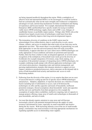 are being repeated needlessly throughout the region. While a multiplicity of
   effective local and international NGOs is to be encouraged, it would be useful to
   find out systematically what are the main strengths and weaknesses (comparative
   advantages) of each, and develop mechanisms for better coordination and sharing
   of experiences and lessons learned. For example, International Development
   Enterprises (IDE) and KickStart have specific models for trying to establish
   viable micro-AWM technology supply chains and in IDE’s case, linkages of
   smallholder farmers to profitable output markets. Perhaps other NGOs who at the
   moment focus largely on provision of technologies could learn from their
   experiences and thereby improve their long term developmental impacts.

4. The tremendous diversity of conditions in the SADC region must be
   acknowledged. Even within districts, there is such diversity in soils, micro-
   climate, cultures, and access to markets that what works on one farm may not be
   appropriate next door. This means there is no possibility of generalizing, no cook
   book approaches or sure-fire universal panaceas that will work everywhere.
   Unfortunately, it appears that there are cases where micro-AWM technologies not
   really appropriate to local conditions and needs are promoted (and rejected).
   Further, there has been a failure to take an integrated approach, in several senses:
   recognition of the multiplicity of household water needs given the diversity of
   livelihoods (for example integration of livestock, crops, brick making, etc.);
   recognition of the potential synergies of integrating micro-AWM technologies, for
   example combining treadle pumps with efficient application technologies with
   soil conservation practices; integrating water and nutrient management; and
   pursuing implementation strategies that integrate attention to support services
   (inputs), attention to production processes, and to outcomes on the demand side in
   terms of both household food security and nutrition and access to well-
   functioning markets.

5. Following from the diversity of the region, it is no surprise that there are no cases
   of successful massive scaling up and out of specific micro-AWM technologies
   and practices. Adoption, adaptation, or rejection decisions are a function of many
   factors including lack of information or access, lack of fit between the
   technologies on offer and the capacities and needs of households, inefficient
   promotion strategies, flawed assumptions about households’ needs and capacities
   and the real costs and benefits from their perspectives (for example the
   assumption of surplus labor availability), ineffective targeting, lack of capacity to
   manage projects offering a large array of small-scale technologies to thousands of
   poor households, and lack of credit.

6. An issue that already requires attention in some areas and will become
   increasingly critical is the potential mismatch between the supply of water
   resources and demand for water, especially on small watersheds and dambos
   during the dry season. With increasing intensity even of the use of small treadle
   pumps, communities may need assistance to develop appropriate mechanisms for
   regulating equitable access to diminishing water supplies.



                                         vi
 