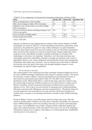 SADC Micro-Agricultural Water Management


 Table 23. Cost components of selected micro-irrigation technologies in Eritrea (US$)
Item                                                  Bucket Kit Drum Kit Sprinkler Kit
Price at manufacturer’s door in India                 5             16            21
Plus service charge in India, 10% of net price        0.5           1.6           2.1
Shipment costs (in the actual case with air flight,   3             9.6           12.6
60% of net price)
Custom clearing in Eritrea including transport costs 0.5            1.6           2.1
(10% of net price)
Cost of locally available bucket                      4.1           18.5          -
Total cost per set in USD                             13.1          47.1          37.6
Source: CDE 2001.

Indicative productivity and cropping intensity changes following the adoption of AWM
technologies are shown in Table 24. In line with general observations, particularly Asian
experiences, the productivity gains for some of the technologies are quite substantial.
However, these figures need to be assessed carefully as they are often from experimental
plots or based on the experience of innovative pilot farmers. Output stabilization effect
(reduction in the vulnerability of people to rainfall unreliability or drought) of the
technologies is obviously very important. Boreholes, river diversions and dams may
substantially reduce the vulnerability of people to drought, provided the water source is
dependable. However, the various indigenous and introduced soil and water management
technologies that mainly rely on farmers’ own investments may at best help to withstand
the often pervasive dry spells of the region; the drought mitigation impacts of such
technologies are open for further exploration.

         Net income/gross margins
The country partners were requested to develop a prototype enterprise budget for each of
the micro-AWM technologies identified in their respective mandate countries. The results
for only three countries, Malawi, Tanzania and Zambia are presented here because of
their relatively good analytical procedure (Table 25). The table reveals striking
preliminary results. When family labor is valued at the going wage rates, farmers using
the contour ridge technology in Malawi operate at a loss (this practice is widely used in
Malawi). Similarly, farmers using motorized pumps for lifting water to grown beans
operate at a loss. This is due to a recent increase in operating costs of motorized pumps
following a fuel price hike (Mangisoni, personal communication). Though the returns do
not look impressive, the assured harvest in semi-arid areas where harvest failures for
rainfed crops is common is an advantage that farmers consider in their AWM technology
adoption.

Except in Malawi, farmers use treadle pumps mainly for high value crops. Thus the
returns to treadle pumps in Malawi are lower than in Tanzania and Zambia. In conclusion,
micro-AWM technologies tend to be rewarding when they are used for cultivating high
value crops. Can smallholders successfully compete with the established medium and
large scale commercial farmers of the sub-region? This seems to be one of the challenges
which policy makers have to address, if the objective of extricating the poor smallholders
out of poverty is to be achieved.


                                           59
 