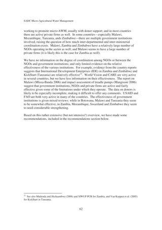 SADC Micro-Agricultural Water Management


working to promote micro-AWM, usually with donor support; and in most countries
there are active private firms as well. In some countries—especially Malawi,
Mozambique, Tanzania, ands Zimbabwe—there are multiple government institutions
involved, raising the question of how much inter-departmental and inter-ministerial
coordination exists. Malawi, Zambia and Zimbabwe have a relatively large number of
NGOs operating in the sector as well; and Malawi seems to have a large number of
private firms (it is likely this is the case for Zambia as well).

We have no information on the degree of coordination among NGOs or between the
NGOs and government institutions; and only limited evidence on the relative
effectiveness of the various institutions. For example, evidence from the country reports
suggests that International Development Enterprises (IDE) in Zambia and Zimbabwe and
KickStart (Tanzania) are relatively effective22. World Vision and CARE are very active
in several countries, but we have less information on their effectiveness. The report on
Malawi (Mloza-Banda 2006) and impact assessment of treadle pumps (Mangisoni 2006)
suggest that government institutions, NGOs and private firms are active and fairly
effective given some of the limitations under which they operate. The data on donors is
likely to be especially incomplete, making it difficult to offer any comments. USAID and
FAO are both very active in many of the countries. The effectiveness of government
institutions is given mixed reviews: while in Botswana, Malawi and Tanzania they seem
to be somewhat effective, in Zambia, Mozambique, Swaziland and Zimbabwe they seem
to need considerable strengthening.

Based on this rather extensive (but not intensive!) overview, we have made some
recommendations, included in the recommendations section below.




22
   See also Mudenda and Hichaambwa (2006) and SIWUP PCR for Zambia, and Van Koppen et al. (2005)
for KickStart in Tanzania.


                                              62
 