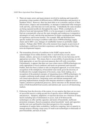 SADC Micro-Agricultural Water Management


   3. There are many actors and many projects involved in studying and (especially)
      promoting a large number of different micro-AWM technologies and practices in
      Southern Africa. However, there has been little or no systematic analysis of their
      effectiveness, impacts and sustainability, or attempts to understand what strategies
      work and why, and what does not work and why. Undoubtedly the same mistakes
      are being repeated needlessly throughout the region. While a multiplicity of
      effective local and international NGOs is to be encouraged, it would be useful to
      find out systematically what are the main strengths and weaknesses (comparative
      advantages) of each, and develop mechanisms for better coordination and sharing
      of experiences and lessons learned. For example, IDE and KickStart have
      specific models for trying to establish viable micro-AWM technology supply
      chains and in IDE’s case, linkages of smallholder farmers to profitable output
      markets. Perhaps other NGOs who at the moment focus largely on provision of
      technologies could learn from their experiences and thereby improve their long
      term developmental impacts.

   4. The tremendous diversity of conditions in the SADC region must be
      acknowledged. Even within districts, there is such diversity in soils, micro-
      climate, cultures, and access to markets that what works on one farm may not be
      appropriate next door. This means there is no possibility of generalizing, no cook
      book approaches or sure-fire universal panaceas that will work everywhere.
      Unfortunately, it appears that there are cases where micro-AWM technologies not
      really appropriate to local conditions and needs are promoted (and rejected).
      Further, there has been a failure to take an integrated approach, in several senses:
      recognition of the multiplicity of household water needs given the diversity of
      livelihoods (for example integration of livestock, crops, brick making, etc.);
      recognition of the potential synergies of integrating micro-AWM technologies, for
      example combining treadle pumps with efficient application technologies with
      soil conservation practices; integrating water and nutrient management; and
      pursuing implementation strategies that integrate attention to support services
      (inputs), attention to production processes, and to outcomes on the demand side in
      terms of both household food security and nutrition and access to ell-functioning
      markets.

   5. Following from the diversity of the region, it is no surprise that there are no cases
      of successful massive scaling up and out of specific micro-AWM technologies
      and practices. Adoption, adaptation, or rejection decisions are a function of many
      factors including lack of information or access, lack of fit between the
      technologies on offer and the capacities and needs of households, inefficient
      promotion strategies, flawed assumptions about households’ needs and capacities
      and the real costs and benefits from their perspectives (for example the
      assumption of surplus labor availability), ineffective targeting, lack of capacity to
      manage projects offering a large array of small-scale technologies to thousands of
      poor households, and lack of credit.




                                            67
 