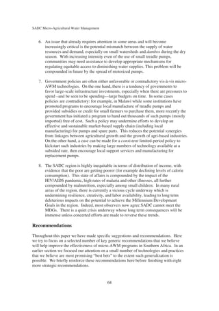 SADC Micro-Agricultural Water Management


   6. An issue that already requires attention in some areas and will become
      increasingly critical is the potential mismatch between the supply of water
      resources and demand, especially on small watersheds and dambos during the dry
      season. With increasing intensity even of the use of small treadle pumps,
      communities may need assistance to develop appropriate mechanisms for
      regulating equitable access to diminishing water supplies. This problem will be
      compounded in future by the spread of motorized pumps.

   7. Government policies are often either unfavorable or contradictory vis-à-vis micro-
      AWM technologies. On the one hand, there is a tendency of governments to
      favor large-scale infrastructure investments, especially when there are pressures to
      spend –and be seen to be spending—large budgets on time. In some cases
      policies are contradictory: for example, in Malawi while some institutions have
      promoted programs to encourage local manufacture of treadle pumps and
      provided subsidies or credit for small farmers to purchase them, more recently the
      government has initiated a program to hand out thousands of such pumps (mostly
      imported) free of cost. Such a policy may undermine efforts to develop an
      effective and sustainable market-based supply chain (including local
      manufacturing) for pumps and spare parts. This reduces the potential synergies
      from linkages between agricultural growth and the growth of agri-based industries.
      On the other hand, a case can be made for a consistent limited-period policy to
      kickstart such industries by making large numbers of technology available at a
      subsided rate, then encourage local support services and manufacturing for
      replacement pumps.

   8. The SADC region is highly inequitable in terms of distribution of income, with
      evidence that the poor are getting poorer (for example declining levels of calorie
      consumption). This state of affairs is compounded by the impact of the
      HIV/AIDS pandemic, high rates of malaria and other illnesses, all further
      compounded by malnutrition, especially among small children. In many rural
      areas of the region, there is currently a vicious cycle underway which is
      undermining resilience, creativity, and labor availability, leading to long term
      deleterious impacts on the potential to achieve the Millennium Development
      Goals in the region. Indeed, most observers now agree SADC cannot meet the
      MDGs. There is a quiet crisis underway whose long term consequences will be
      immense unless concerted efforts are made to reverse these trends.

Recommendations
Throughout this paper we have made specific suggestions and recommendations. Here
we try to focus on a selected number of key generic recommendations that we believe
will help improve the effectiveness of micro-AWM programs in Southern Africa. In an
earlier section we focused our attention on a small number of technologies and practices
that we believe are most promising “best bets” to the extent such generalization is
possible. We briefly reinforce these recommendations here before finishing with eight
more strategic recommendations.


                                           68
 