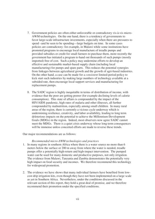 7. Government policies are often either unfavorable or contradictory vis-à-vis micro-
      AWM technologies. On the one hand, there is a tendency of governments to
      favor large-scale infrastructure investments, especially when there are pressures to
      spend –and be seen to be spending—large budgets on time. In some cases
      policies are contradictory: for example, in Malawi while some institutions have
      promoted programs to encourage local manufacture of treadle pumps and
      provided subsidies or credit for small farmers to purchase them, more recently the
      government has initiated a program to hand out thousands of such pumps (mostly
      imported) free of cost. Such a policy may undermine efforts to develop an
      effective and sustainable market-based supply chain (including local
      manufacturing) for pumps and spare parts. This reduces the potential synergies
      from linkages between agricultural growth and the growth of agri-based industries.
      On the other hand, a case can be made for a consistent limited-period policy to
      kick start such industries by making large numbers of technology available at a
      subsided rate, then encourage local support services and manufacturing for
      replacement pumps.

   8. The SADC region is highly inequitable in terms of distribution of income, with
      evidence that the poor are getting poorer (for example declining levels of calorie
      consumption). This state of affairs is compounded by the impact of the
      HIV/AIDS pandemic, high rates of malaria and other illnesses, all further
      compounded by malnutrition, especially among small children. In many rural
      areas of the region, there is currently a vicious cycle underway which is
      undermining resilience, creativity, and labor availability, leading to long term
      deleterious impacts on the potential to achieve the Millennium Development
      Goals (MDGs) in the region. Indeed, most observers now agree SADC cannot
      meet the MDGs. There is a quiet crisis underway whose long term consequences
      will be immense unless concerted efforts are made to reverse these trends.

Our major recommendations are as follows:

       Recommended micro-AWM technologies and practices
1. In many regions in southern Africa where there is a water source no more than 6
   meters below the surface or 200 m away from where the water is needed, treadle
   pumps offer a potentially high-return and high-impact intervention. The pumped
   water can be used for many domestic and productive purposes, not only irrigation.
   The evidence from Malawi, Tanzania and Zambia demonstrates the potentially very
   high impact on food security and incomes. We therefore recommend this technology
   for widespread promotion.

2. The evidence we have shows that many individual farmers have benefited from low-
   cost drip irrigation kits, even though they have not been implemented on a large scale
   as yet in Southern Africa. Nevertheless, under the conditions discussed in the
   relevant section of this report, they hold a great deal of promise, and we therefore
   recommend their promotion under the specified conditions.



                                           vii
 