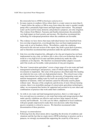 SADC Micro-Agricultural Water Management




      Recommended micro-AWM technologies and practices
   1. In many regions in southern Africa where there is a water source no more than 6-
      7 meters below the surface or 200 m away from where the water is needed, treadle
      pump offer a potentially high-return and high-impact intervention. The pumped
      water can be used for many domestic and productive purposes, not only irrigation.
      The evidence from Malawi, Tanzania and Zambia demonstrates the potentially
      very high impact on food security and incomes. We therefore recommend this
      technology for widespread promotion where the conditions are favorable.

   2. The evidence we have shows that many individual farmers have benefited from
      low-cost drip irrigation kits, even though they have not been implemented on a
      large scale as yet in Southern Africa. Nevertheless, under the conditions
      discussed in the relevant section of this report, they hold a great deal of promise,
      and we therefore recommend their promotion under the specified conditions.

   3. Like low-cost drip irrigation kits, although so far clay pot irrigation has not been
      implemented on any scale, we believe this is also a low-cost technology that can
      result in a very high level of water and labor productivity under the same
      conditions as for drip kits. We therefore recommend further adaptive research
      and if the results are favorable, wider promotion of clay pot irrigation.

   4. The term “conservation agriculture” covers a large range of in-situ water and land
      management technologies and practices, some of which require large initial
      investments to implement. But some of the practices described under this heading
      are relatively low-cost, with very high potential returns. The critical issue is that
      many interventions have failed to address the necessity of integrating water and
      nutrient management: adding water by itself can actually lead to more rapid
      depletion of nutrients, while soil nutrients cannot be efficiently used by plants
      without water. Because of the complexity and diversity of most African farming
      systems, there is no monolithic package of conservation agriculture technologies;
      rather, we recommend that farmers be supported and assisted to try new ideas and
      combinations of practices that work under their conditions.

   5. As with in-situ water and land management practices, there is a wide range of
      low-cost and easy-to-construct ex-situ water harvesting and storage practices that
      under specific conditions are effective and can have large impacts on food
      security and livelihoods. As is the case for others, adaptation to local conditions
      with poor people empowered to make their own decisions rather than being
      passive recipients is critical to success. We therefore recommend wider
      dissemination of these practices.

      Strategic recommendations
   1. Following from the observations above regarding the diversity of conditions and
      situations and the fact that no single micro-AWM technology or practice can be a
      panacea, we strongly recommend that supporting the creativity of the user is



                                            69
 