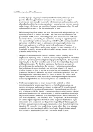 SADC Micro-Agricultural Water Management


       essential if people are going to improve their food security and escape from
       poverty. Therefore, participatory approaches that encourage and support
       creativity and innovation, for example by offering choices and menus that can be
       adapted and combined as needed, participatory approaches that empower users to
       make their own decisions, and provision of support services that reduce risk and
       makes available resources that are not otherwise at hand.

   2. Effective targeting of the poorest and most food-insecure is a huge challenge, but
      absolutely essential to achieve the MDGs. It is food-insecure households, not
      government, NGOs, donors, or wealthy people, who will achieve the MDGs (or
      not achieve them). Specifically, we recommend focusing on supporting those
      who are most hungry and risk-averse; living with HIV/AIDS; relying on rainfed
      agriculture with little prospect of getting access to irrigation plots in the near
      future; and need access to sufficient staple foods and sources of nutrition
      especially for young children and pregnant women. In many cases this will be
      households headed by women or at least in which women play the critical role in
      producing and providing food.

   3. The previous recommendation creates a dilemma: there is currently much
      emphasis on improving access to markets, and focusing on production for markets
      as a way of generating profits and promoting agricultural growth. This is indeed
      important, but in the short to medium term at least, does little to help the poorest
      and hungriest people. We therefore recommend that far more resources be
      allocated to targeting and assisting the very poor. Helping them achieve basic
      food sufficiency (in terms of calories and nutritional balance) will make it
      possible for many of them to take the next steps into market-oriented commercial
      production; for others it will make it possible to use income generated from off-
      farm employment for essential needs like school expenses; and for all it will
      improve their health and labor productivity, enabling them to participate more
      effectively in productive and educational pursuits and lead better lives.

   4. While supporting the need to invest in major water (and indeed other)
      infrastructure at a far greater scale than seen so far in Southern Africa, we
      strongly recommend scaling up investments in micro-AWM technologies and
      practices as well, because this offers a relatively faster and more cost-effective
      way to achieve the MDGs than for example major irrigation investments. Global
      experience demonstrates that it takes decades to achieve the full benefits of large
      irrigation investments; and that it is relative expensive on a per hectare as well as
      (and more importantly) a per-household basis. Many micro-AWM technologies
      are far less expensive per household than formal irrigation, their benefits begin
      immediately upon acquisition, and they are not plagued by all the management
      problems, transaction costs and negative externalities often characterizing formal
      irrigation. Of course, for poor people living in areas where there is no adequate
      source of water, or where there is a high risk of major drought, infrastructural
      development is necessary to bring water close to the people in need.




                                            70
 