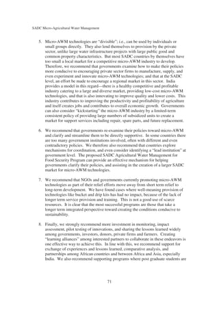 SADC Micro-Agricultural Water Management


   5. Micro-AWM technologies are “divisible”; i.e., can be used by individuals or
      small groups directly. They also lend themselves to provision by the private
      sector, unlike large water infrastructure projects with large public good and
      common property characteristics. But most SADC countries by themselves have
      too small a local market for a competitive micro-AWM industry to develop.
      Therefore, we recommend that governments examine how to make their policies
      more conducive to encouraging private sector firms to manufacture, supply, and
      even experiment and innovate micro-AWM technologies; and that at the SADC
      level, an effort be made to encourage a regional market in this sector. India
      provides a model in this regard—there is a healthy competitive and profitable
      industry catering to a large and diverse market, providing low-cost micro-AWM
      technologies, and that is also innovating to improve quality and lower costs. This
      industry contributes to improving the productivity and profitability of agriculture
      and itself creates jobs and contributes to overall economic growth. Governments
      can also consider “kickstarting” the micro-AWM industry by a limited-term
      consistent policy of providing large numbers of subsidized units to create a
      market for support services including repair, spare parts, and future replacement.

   6. We recommend that governments re-examine their policies toward micro-AWM
      and clarify and streamline them to be directly supportive. In some countries there
      are too many government institutions involved, often with different and even
      contradictory policies. We therefore also recommend that countries explore
      mechanisms for coordination, and even consider identifying a “lead institution” at
      government level. The proposed SADC Agricultural Water Management for
      Food Security Program can provide an effective mechanism for helping
      governments clarify their policies, and assisting in the creation of a larger SADC
      market for micro-AWM technologies.

   7. We recommend that NGOs and governments currently promoting micro-AWM
      technologies as part of their relief efforts move away from short term relief to
      long-term development. We have found cases where well-meaning provision of
      technologies like bucket and drip kits has had no impact, because of the lack of
      longer term service provision and training. This is not a good use of scarce
      resources. It is clear that the most successful programs are those that take a
      longer term integrated perspective toward creating the conditions conducive to
      sustainability.

   8. Finally, we strongly recommend more investment in monitoring, impact
      assessment, pilot testing of innovations, and sharing the lessons learned widely
      among governments, investors, donors, private firms and farmers. Creating
      “learning alliances” among interested partners to collaborate in these endeavors is
      one effective way to achieve this. In line with this, we recommend support for
      exchange of experiences and lessons learned, comparative analysis, and
      partnerships among African countries and between Africa and Asia, especially
      India. We also recommend supporting programs where post graduate students are




                                           71
 