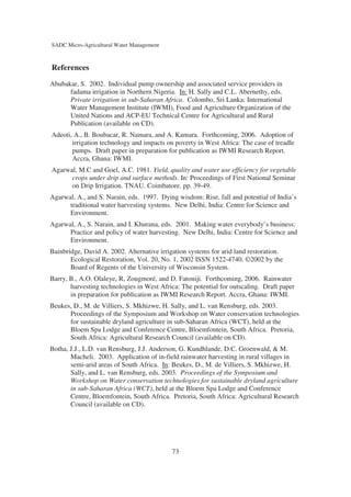 SADC Micro-Agricultural Water Management



References
Abubakar, S. 2002. Individual pump ownership and associated service providers in
      fadama irrigation in Northern Nigeria. In: H. Sally and C.L. Abernethy, eds.
      Private irrigation in sub-Saharan Africa. Colombo, Sri Lanka: International
      Water Management Institute (IWMI), Food and Agriculture Organization of the
      United Nations and ACP-EU Technical Centre for Agricultural and Rural
      Publication (available on CD).
Adeoti, A., B. Boubacar, R. Namara, and A. Kamara. Forthcoming, 2006. Adoption of
       irrigation technology and impacts on poverty in West Africa: The case of treadle
       pumps. Draft paper in preparation for publication as IWMI Research Report.
       Accra, Ghana: IWMI.
Agarwal, M.C and Goel, A.C. 1981. Yield, quality and water use efficiency for vegetable
      crops under drip and surface methods. In: Proceedings of First National Seminar
      on Drip Irrigation. TNAU. Coimbatore. pp. 39-49.
Agarwal, A., and S. Narain, eds. 1997. Dying wisdom: Rise, fall and potential of India’s
      traditional water harvesting systems. New Delhi, India: Centre for Science and
      Environment.
Agarwal, A., S. Narain, and I. Khurana, eds. 2001. Making water everybody’s business:
      Practice and policy of water harvesting. New Delhi, India: Centre for Science and
      Environment.
Bainbridge, David A. 2002. Alternative irrigation systems for arid land restoration.
       Ecological Restoration, Vol. 20, No. 1, 2002 ISSN 1522-4740. ©2002 by the
       Board of Regents of the University of Wisconsin System.
Barry, B., A.O. Olaleye, R, Zougmoré, and D. Fatoniji. Forthcoming, 2006. Rainwater
       harvesting technologies in West Africa: The potential for outscaling. Draft paper
       in preparation for publication as IWMI Research Report. Accra, Ghana: IWMI.
Beukes, D., M. de Villiers, S. Mkhizwe, H. Sally, and L. van Rensburg, eds. 2003.
      Proceedings of the Symposium and Workshop on Water conservation technologies
      for sustainable dryland agriculture in sub-Saharan Africa (WCT), held at the
      Bloem Spa Lodge and Conference Centre, Bloemfontein, South Africa. Pretoria,
      South Africa: Agricultural Research Council (available on CD).
Botha, J.J., L.D. van Rensburg, J.J. Anderson, G. Kundhlande, D.C. Groenwald, & M.
       Macheli. 2003. Application of in-field rainwater harvesting in rural villages in
       semi-arid areas of South Africa. In: Beukes, D., M. de Villiers, S. Mkhizwe, H.
       Sally, and L. van Rensburg, eds. 2003. Proceedings of the Symposium and
       Workshop on Water conservation technologies for sustainable dryland agriculture
       in sub-Saharan Africa (WCT), held at the Bloem Spa Lodge and Conference
       Centre, Bloemfontein, South Africa. Pretoria, South Africa: Agricultural Research
       Council (available on CD).




                                            73
 