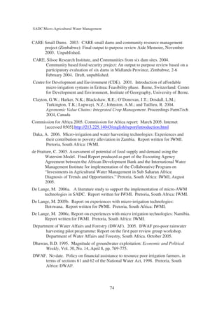 SADC Micro-Agricultural Water Management


CARE Small Dams. 2003. CARE small dams and community resource management
     project (Zimbabwe): Final output to purpose review Aide Memoire, November
     2003. Unpublished.
CARE, Silsoe Research Institute, and Communities from six dam sites. 2004.
     Community based food security project: An output to purpose review based on a
     participatory evaluation of six dams in Midlands Province, Zimbabwe, 2-6
     February 2004. Draft, unpublished.
Centre for Development and Environment (CDE). 2001. Introduction of affordable
       micro irrigation systems in Eritrea: Feasibility phase. Berne, Switzerland: Centre
       for Development and Environment, Institute of Georgraphy, University of Berne.
Clayton, G.W.; Harker, N.K.; Blackshaw, R.E.; O’Donovan, J.T.; Dosdall, L.M.;
       Turkington, T.K.; Lupwayi, N.Z.; Johnston, A.M.; and Taillieu, R. 2004.
       Agronomic Value Chains: Integrated Crop Management. Proceedings FarmTech
       2004, Canada
Commission for Africa 2005. Commission for Africa report: March 2005. Internet
     [accessed 0505].http://213.225.14043/english/report/introduction.html
Daka, A. 2006. Micro-irrigation and water harvesting technologies: Experiences and
       their contribution to poverty alleviation in Zambia. Report written for IWMI.
       Pretoria, South Africa: IWMI.
de Fraiture, C. 2005. Assessment of potential of food supply and demand using the
        Watersim Model. Final Report produced as part of the Executing Agency
        Agreement between the African Development Bank and the International Water
        Management Institute for implementation of the Collaborative Program on
        “Investments in Agricultural Water Management in Sub Saharan Africa:
        Diagnosis of Trends and Opportunities.” Pretoria, South Africa: IWMI, August
        2005.
De Lange, M. 2006a. A literature study to support the implementation of micro-AWM
      technologies in SADC. Report written for IWMI. Pretoria, South Africa: IWMI.
De Lange, M. 2005b. Report on experiences with micro-irrigation technologies:
      Botswana. Report written for IWMI. Pretoria, South Africa: IWMI.
De Lange, M. 2006c. Report on experiences with micro irrigation technologies: Namibia.
      Report written for IWMI. Pretoria, South Africa: IWMI.
Department of Water Affairs and Forestry (DWAF). 2005. DWAF pro-poor rainwater
      harvesting pilot programme: Report on the first peer review group workshop.
      Department of Water Affairs and Forestry, South Africa. October 2005.
Dhawan, B.D. 1995. Magnitude of groundwater exploitation. Economic and Political
     Weekly, Vol. 30, No. 14, April 8, pp. 769-775.
DWAF. No date. Policy on financial assistance to resource poor irrigation farmers, in
    terms of sections 61 and 62 of the National Water Act, 1998. Pretoria, South
    Africa: DWAF.




                                           74
 