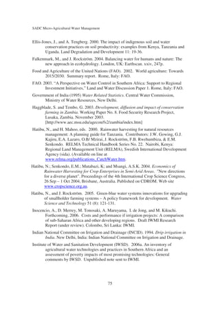 SADC Micro-Agricultural Water Management


Ellis-Jones, J., and A. Tengberg. 2000. The impact of indigenous soil and water
        conservation practices on soil productivity: examples from Kenya, Tanzania and
        Uganda. Land Degradation and Development 11: 19-36.
Falkenmark, M., and J. Rockström. 2004. Balancing water for humans and nature: The
      new approach in ecohydrology. London, UK: Earthscan. xxiv, 247p.
Food and Agriculture of the United Nations (FAO). 2002. World agriculture: Towards
       2015/2030. Summary report. Rome, Italy: FAO.
FAO. 2003. “A Perspective on Water Control in Southern Africa: Support to Regional
      Investment Initiatives,” Land and Water Discussion Paper 1. Rome, Italy: FAO.
Government of India (1995) Water Related Statistics. Central Water Commission,
      Ministry of Water Resources, New Delhi.
Haggblade, S. and Tembo, G. 2003. Development, diffusion and impact of conservation
      farming in Zambia. Working Paper No. 8. Food Security Research Project,
      Lusaka, Zambia. November 2003.
      [http://www.aec.msu.edu/agecon/fs2/zambia/index.htm]
Hatibu, N., and H. Mahoo, eds. 2000. Rainwater harvesting for natural resources
       management: A planning guide for Tanzania. Contributors: J.W. Gowing, G.J.
       Kajiru, E.A. Lazaro, O.B/ Mzirai, J. Rockström, F.B. Rwehumbiza, & E.M.
       Senkondo. RELMA Technical Handbook Series No. 22. Nairobi, Kenya:
       Regional Land Management Unit (RELMA), Swedish International Development
       Agency (sida). (Available on line at
       www.relma.org/publications_CatchWater.htm.
Hatibu, N.; Senkondo, E.M.; Mutabazi, K; and Msangi, A.S.K. 2004. Economics of
       Rainwater Harvesting for Crop Enterprises in Semi-Arid Areas. "New directions
       for a diverse planet". Proceedings of the 4th International Crop Science Congress,
       26 Sep – 1 Oct 2004, Brisbane, Australia. Published on CDROM. Web site
       www.cropscience.org.au.
Hatibu, N., and J. Rockström. 2005. Green-blue water systems innovations for upgrading
       of smallholder farming systems – A policy framework for development. Water
       Science and Technology 51 (8): 121-131.
Inocencio, A., D. Merrey, M. Tonosaki, A. Maruyama, I. de Jong, and M. Kikuchi.
       Forthcoming, 2006. Costs and performance if irrigation projects: A comparison
       of sub-Saharan Africa and other developing regions. Draft IWMI Research
       Report (under review). Colombo, Sri Lanka: IWMI.
Indian National Committee on Irrigation and Drainage (INCID). 1994. Drip irrigation in
       India. New Delhi, India: Indian National Committee on Irrigation and Drainage.
Institute of Water and Sanitation Development (IWSD). 2006a. An inventory of
        agricultural water technologies and practices in Southern Africa and an
        assessment of poverty impacts of most promising technologies: General
        comments by IWSD. Unpublished note sent to IWMI.




                                            75
 